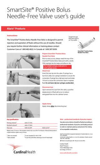 SmartSite® Positive Bolus Needle-Free Valve user’s guide Alaris® Products Instructions The SmartSite® Positive Bolus Needle-Free Valve is designed to permit  Straight through fluid path equal to an 18 g needle  injection and aspiration of fluids without the use of needles. Should you require further clinical information or training please contact Customer Care at 1.800.482.4822. In Canada at 1.800.387.8309. Prepare SmartSite® Positive Bolus  SmartSite® Positive Bolus Needle-Free Valve  Needle-Free Valve Prior to every access, always swab the top of the SmartSite® Positive Bolus Valve port with a sterile 70% isopropyl alcohol wipe and allow to dry. For multiple syringes, swab prior to each syringe access. Attach luer Insert the luer tip into the valve. If syringe has a luer-lock collar, turn syringe clockwise to secure the connection. If syringe has a slip luer, insert and rotate 1/4 turn to secure the connection. Inject or aspirate fluid. Do not leave slip luer syringes unattended. Disconnect luer Upon removal of a luer from the valve, a positive displacement of fluid will occur to reduce retrograde flow into the catheter lumen.  Apply clamp Apply clamp after disconnecting luer.  Note – professional standards of practice require:  Key specifications Priming volume1  valve: 0.12mL  Residual volume2  valve: 0.14mL  Flow rate  5000 mL/hr4  Vascular access devices should be flushed according to professional standards of practice and facility protocol 9200 mL/hr3  Replace every 72 hours or 100 activations which ever occurs first. For infusions of blood, blood products  in order to maintain patency and prevent the mixing of incompatible medications.  or lipid emulsions replace every 24 hours. 1 Valve not activated  3 As per Standard ISO 1055-5-1997  2 Valve activated  4 As per NCQ 005:500mL fluid bag at 30 inch head height  Alaris® and SmartSite® are registered trademarks of Cardinal Health, Inc. or one of its subsidiaries. © 2004-2005 Cardinal Health, Inc. or one of its subsidiaries. All rights reserved. SSM 1639C (0605/2M) Printed on recycled paper with 10% post-consumer fiber.  Cardinal Health Alaris® Products 10221 Wateridge Circle San Diego, CA 92121 www.cardinalhealth.com/alaris  
