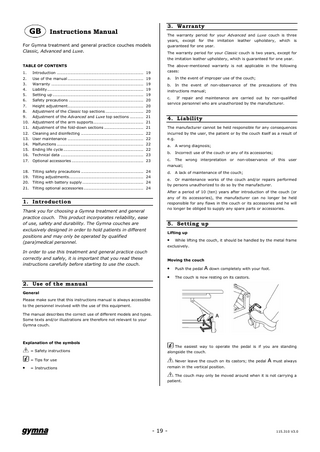 GB  Instructions Manual  For Gymna treatment and general practice couches models Classic, Advanced and Luxe. TABLE OF CONTENTS 1. 2. 3. 4. 5. 6. 7. 8. 9. 10. 11. 12. 13. 14. 15. 16. 17.  Introduction ... 19 Use of the manual ... 19 Warranty ... 19 Liability... 19 Setting up ... 19 Safety precautions ... 20 Height adjustment... 20 Adjustment of the Classic top sections ... 20 Adjustment of the Advanced and Luxe top sections ... 21 Adjustment of the arm supports... 21 Adjustment of the fold-down sections ... 21 Cleaning and disinfecting ... 22 User maintenance ... 22 Malfunctions ... 22 Ending life cycle ... 22 Technical data ... 23 Optional accessories ... 23  18. 19. 20. 21.  Tilting safety precautions ... 24 Tilting adjustments... 24 Tilting with battery supply ... 24 Tilting optional accessories ... 24  1. Introduction Thank you for choosing a Gymna treatment and general practice couch. This product incorporates reliability, ease of use, safety and durability. The Gymna couches are exclusively designed in order to hold patients in different positions and may only be operated by qualified (para)medical personnel. In order to use this treatment and general practice couch correctly and safely, it is important that you read these instructions carefully before starting to use the couch.  3. Warranty The warranty period for your Advanced and Luxe couch is three years, except for the imitation leather upholstery, which is guaranteed for one year. The warranty period for your Classic couch is two years, except for the imitation leather upholstery, which is guaranteed for one year. The above-mentioned warranty is not applicable in the following cases: a.  In the event of improper use of the couch;  b. In the event of non-observance of the precautions of this instructions manual; c. If repair and maintenance are carried out by non-qualified service personnel who are unauthorized by the manufacturer.  4. Liability The manufacturer cannot be held responsible for any consequences incurred by the user, the patient or by the couch itself as a result of e.g. a.  A wrong diagnosis;  b.  Incorrect use of the couch or any of its accessories;  c. The wrong interpretation or non-observance of this user manual; d.  A lack of maintenance of the couch;  e. Or maintenance works of the couch and/or repairs performed by persons unauthorized to do so by the manufacturer. After a period of 10 (ten) years after introduction of the couch (or any of its accessories), the manufacturer can no longer be held responsible for any flaws in the couch or its accessories and he will no longer be obliged to supply any spare parts or accessories.  5. Setting up Lifting up While lifting the couch, it should be handled by the metal frame exclusively.  •  Moving the couch  •  Push the pedal A down completely with your foot.  •  The couch is now resting on its castors.  2. Use of the manual General Please make sure that this instructions manual is always accessible to the personnel involved with the use of this equipment. The manual describes the correct use of different models and types. Some texts and/or illustrations are therefore not relevant to your Gymna couch.  Explanation of the symbols = Safety instructions  The easiest way to operate the pedal is if you are standing alongside the couch. Never leave the couch on its castors; the pedal A must always  = Tips for use  •  = Instructions  remain in the vertical position. The couch may only be moved around when it is not carrying a patient.  - 19 -  115.310 V3.0  