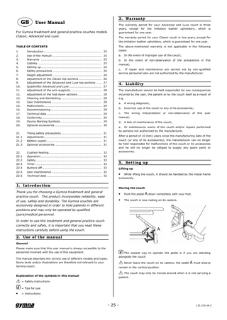 GB  User Manual  For Gymna treatment and general practice couches models Classic, Advanced and Luxe. TABLE OF CONTENTS 1. 2. 3. 4. 5. 6. 7. 8. 9. 10. 11. 12. 13. 14. 15. 16. 17. 18. 19. 20.  Introduction ... 25 Use of the manual ... 25 Warranty ... 25 Liability... 25 Setting up ... 25 Safety precautions ... 26 Height adjustment ... 26 Adjustment of the Classic top sections ... 26 Adjustment of the Advanced and Luxe top sections ... 27 Quadroflex Advanced and Luxe ... 27 Adjustment of the arm supports... 28 Adjustment of the fold-down sections ... 28 Cleaning and disinfecting ... 28 User maintenance ... 28 Malfunctions ... 29 Decommissioning ... 29 Technical data ... 29 Conformity ... 29 Device Marking Symbols ... 29 Optional accessories ... 30  21. 21.1 21.2 21.3  Tilting safety precautions ... 31 Adjustments ... 31 Battery supply ... 31 Optional accessories ... 31  22. 22.1 22.2 22.3 22.4 22.5 22.6  Cushion heating ... 32 Operation... 32 Safety ... 32 Timer ... 32 Buttons ∆∇... 32 User maintenance ... 32 Technical data ... 32  1. Introduction Thank you for choosing a Gymna treatment and general practice couch. This product incorporates reliability, ease of use, safety and durability. The Gymna couches are exclusively designed in order to hold patients in different positions and may only be operated by qualified (para)medical personnel.  3. Warranty The warranty period for your Advanced and Luxe couch is three years, except for the imitation leather upholstery, which is guaranteed for one year. The warranty period for your Classic couch is two years, except for the imitation leather upholstery, which is guaranteed for one year. The above-mentioned warranty is not applicable in the following cases: a.  In the event of improper use of the couch;  b. In the event of non-observance of the precautions in this manual; c. If repair and maintenance are carried out by non-qualified service personnel who are not authorized by the manufacturer.  4. Liability The manufacturer cannot be held responsible for any consequences incurred by the user, the patient or by the couch itself as a result of e.g. a.  A wrong diagnosis;  b.  Incorrect use of the couch or any of its accessories;  c. The wrong interpretation or non-observance of this user manual; d.  A lack of maintenance of the couch;  e. Or maintenance works of the couch and/or repairs performed by persons not authorized by the manufacturer. After a period of 10 (ten) years since the manufacturing date of the couch (or any of its accessories), the manufacturer can no longer be held responsible for malfunctions of the couch or its accessories and he will no longer be obliged to supply any spare parts or accessories.  5. Setting up Lifting up  •  While lifting the couch, it should be handled by the metal frame exclusively.  Moving the couch  •  Push the pedal A down completely with your foot.  •  The couch is now resting on its castors.  In order to use this treatment and general practice couch correctly and safely, it is important that you read these instructions carefully before using the couch.  2. Use of the manual General Please make sure that this user manual is always accessible to the personnel involved with the use of this equipment. The manual describes the correct use of different models and types. Some texts and/or illustrations are therefore not relevant to your Gymna couch.  Explanation of the symbols in this manual  The easiest way to operate the pedal is if you are standing alongside the couch. Never leave the couch on its castors; the pedal A must always remain in the vertical position. The couch may only be moved around when it is not carrying a patient.  = Safety instructions = Tips for use  •  = Instructions  - 25 -  115.310 V4.2  