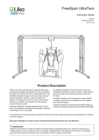 Table of Contents Safety Instructions ... 2 Definitions... 3 Product Specification ... 3 Lift Unit... 3 Technical Data/Measurements ... 4 Lifting Height with Lift Unit... 4  Assembly... 5–6 Operation... 7–8 Choosing Width ... 7 Placement of FreeSpan UltraTwin... 7 Moving FreeSpan UltraTwin... 7-8  Maximum Load... 8 Recommended Lifting Accessories... 9 Inspection and Maintenance... 10 NOTE! This instruction guide contains important information about the use of the product. All personnel who use this product must be thoroughly familiar with the contents of this instruction guide. Remember to keep the instructions where they are easily accessible for users of the product.  Safety Instructions Before using the product, make certain that: • The lift unit and lift system are assembled according to the instructions. • The lift system is assembled at working height (2270-2570 mm / 89.4-101.2 Inch.). • Lifting equipment is properly connected to the lift units. • Your have read and understood the instruction guides for FreeSpan UltraTwin, the lift units and lifting accessories. • Personnel using the lift system, lift units and lifting accessories have received appropriate instructions and training. • You have checked to ensure that lifting accessories are not damaged. • The correct lifting accessory has been chosen, with respect to type, size, material and version in relation to the needs of the patient. • The lifting accessory is correctly and securely applied to the patient, so that there is no risk of personal injury. Never leave a patient unattended during a lifting situation! FreeSpan UltraTwin complies with EN ISO 10535. Max. load: 400 kg (882 Ibs.), 460 kg (1014 lbs.) or 500 kg (1102 lbs.), depending on rail length and the model of lift unit to be used (see page 4). FreeSpan UltraTwin is a composite product system consisting of a lift system, lift units and lifting accessories. For current product information, please refer to our website, www.liko.com. Instruction guides are also available for downloading, free of charge, on our website. When in doubt, contact Liko.  FreeSpan UltraTwin • 7EN130104 Rev. 2  2  w w w . l i k o . com  