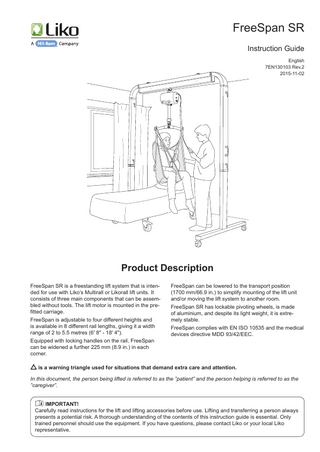 FreeSpan SR Instruction Guide English 7EN130103 Rev.2 2015-11-02  Product Description FreeSpan SR is a freestanding lift system that is intended for use with Liko’s Multirall or Likorall lift units. It consists of three main components that can be assembled without tools. The lift motor is mounted in the prefitted carriage. FreeSpan is adjustable to four different heights and is available in 8 different rail lengths, giving it a width range of 2 to 5.5 metres (6' 8" - 18' 4"). Equipped with locking handles on the rail, FreeSpan can be widened a further 225 mm (8.9 in.) in each corner.  FreeSpan can be lowered to the transport position (1700 mm/66.9 in.) to simplify mounting of the lift unit and/or moving the lift system to another room. FreeSpan SR has lockable pivoting wheels, is made of aluminium, and despite its light weight, it is extremely stable. FreeSpan complies with EN ISO 10535 and the medical devices directive MDD 93/42/EEC.  is a warning triangle used for situations that demand extra care and attention. In this document, the person being lifted is referred to as the ”patient” and the person helping is referred to as the ”caregiver”. IMPORTANT! Carefully read instructions for the lift and lifting accessories before use. Lifting and transferring a person always presents a potential risk. A thorough understanding of the contents of this instruction guide is essential. Only trained personnel should use the equipment. If you have questions, please contact Liko or your local Liko representative.  