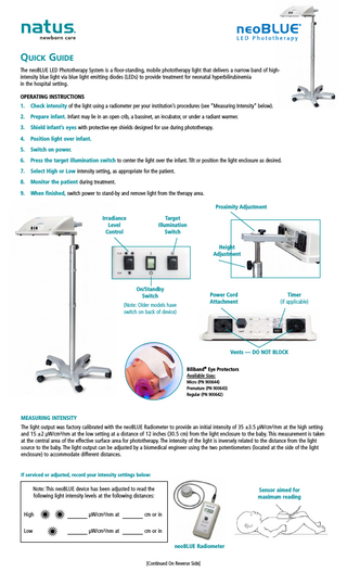 Quick Guide The neoBLUE LED Phototherapy System is a floor-standing, mobile phototherapy light that delivers a narrow band of highintensity blue light via blue light emitting diodes (LEDs) to provide treatment for neonatal hyperbilirubinemia in the hospital setting. OPERATING INSTRUCTIONS 1.  Check intensity of the light using a radiometer per your institution’s procedures (see “Measuring Intensity” below).  2.  Prepare infant. Infant may lie in an open crib, a bassinet, an incubator, or under a radiant warmer.  3.  Shield infant’s eyes with protective eye shields designed for use during phototherapy.  4.  Position light over infant.  5.  Switch on power.  6.  Press the target illumination switch to center the light over the infant. Tilt or position the light enclosure as desired.  7.  Select High or Low intensity setting, as appropriate for the patient.  8.  Monitor the patient during treatment.  9.  When finished, switch power to stand-by and remove light from the therapy area. Proximity Adjustment Irradiance Level Control  Target Illumination Switch Height Adjustment  On/Standby Switch  Power Cord Attachment  (Note: Older models have switch on back of device)  Timer (if applicable)  Vents - DO NOT BLOCK Biliband® Eye Protectors Available Sizes: Micro (PN 900644) Premature (PN 900643) Regular (PN 900642)  MEASURING INTENSITY The light output was factory calibrated with the neoBLUE Radiometer to provide an initial intensity of 35 ±3.5 µW/cm²/nm at the high setting and 15 ±2 µW/cm²/nm at the low setting at a distance of 12 inches (30.5 cm) from the light enclosure to the baby. This measurement is taken at the central area of the effective surface area for phototherapy. The intensity of the light is inversely related to the distance from the light source to the baby. The light output can be adjusted by a biomedical engineer using the two potentiometers (located at the side of the light enclosure) to accommodate different distances.  If serviced or adjusted, record your intensity settings below:  Note: This neoBLUE device has been adjusted to read the following light intensity levels at the following distances: High  µW/cm²/nm at  cm or in  Low  µW/cm²/nm at  cm or in  Sensor aimed for maximum reading  neoBLUE Radiometer [Continued On Reverse Side]  
