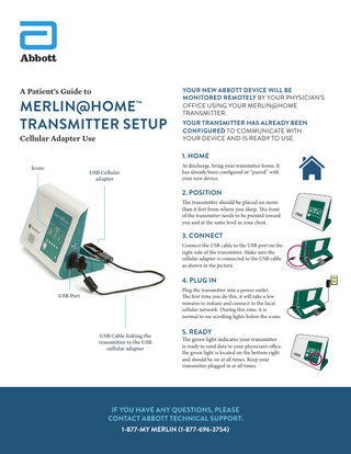A Patient’s Guide to  MERLIN@HOME™ TRANSMITTER SETUP  Cellular Adapter Use  YOUR NEW ABBOTT DEVICE WILL BE MONITORED REMOTELY BY YOUR PHYSICIAN’S OFFICE USING YOUR MERLIN@HOME TRANSMITTER. YOUR TRANSMITTER HAS ALREADY BEEN CONFIGURED TO COMMUNICATE WITH YOUR DEVICE AND IS READY TO USE.  1. HOME Icons  At discharge, bring your transmitter home. It has already been configured or “paired” with your new device.  USB Cellular adapter  2. POSITION The transmitter should be placed no more than 6 feet from where you sleep. The front  of the transmitter needs to be pointed toward you and at the same level as your chest.  3. CONNECT Connect the USB cable to the USB port on the right side of the transmitter. Make sure the cellular adapter is connected to the USB cable as shown in the picture.  4. PLUG IN Plug the transmitter into a power outlet. The first time you do this, it will take a few minutes to initiate and connect to the local cellular network. During this time, it is normal to see scrolling lights below the icons.  USB Port  USB Cable linking the transmitter to the USB cellular adapter  5. READY  The green light indicates your transmitter is ready to send data to your physician’s office. the green light is located on the bottom right and should be on at all times. Keep your transmitter plugged in at all times.  IF YOU HAVE ANY QUESTIONS, PLEASE CONTACT ABBOTT TECHNICAL SUPPORT: 1-877-MY MERLIN (1-877-696-3754)  