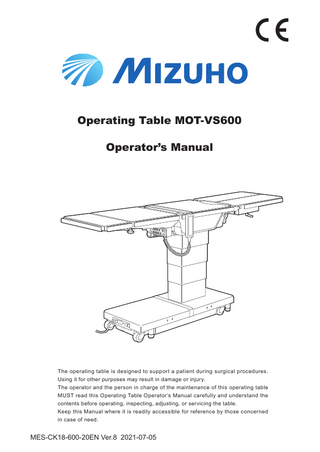 Operating Table MOT-VS600 Operator’s Manual  The operating table is designed to support a patient during surgical procedures. Using it for other purposes may result in damage or injury. The operator and the person in charge of the maintenance of this operating table MUST read this Operating Table Operator’s Manual carefully and understand the contents before operating, inspecting, adjusting, or servicing the table. Keep this Manual where it is readily accessible for reference by those concerned in case of need.  MES-CK18-600-20EN Ver.8 2021-07-05  