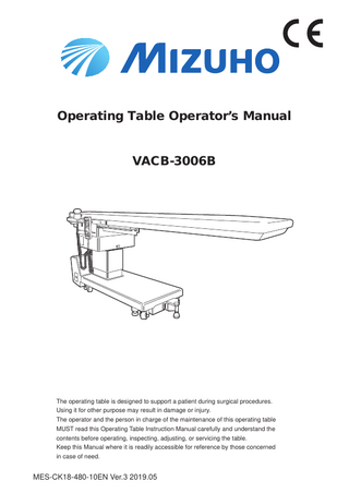 Operating Table Operator’s Manual VACB-3006B  The operating table is designed to support a patient during surgical procedures. Using it for other purpose may result in damage or injury. The operator and the person in charge of the maintenance of this operating table MUST read this Operating Table Instruction Manual carefully and understand the contents before operating, inspecting, adjusting, or servicing the table. Keep this Manual where it is readily accessible for reference by those concerned in case of need.  MES-CK18-480-10EN Ver.3 2019.05  