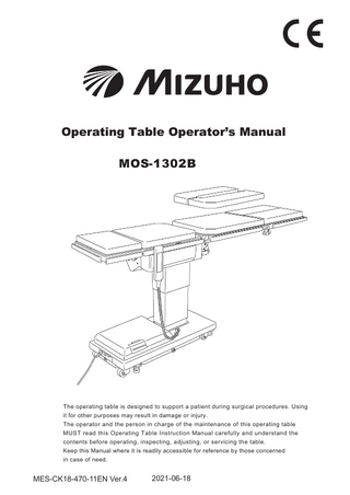 Operating Table Operator’s Manual MOS-1302B  The operating table is designed to support a patient during surgical procedures. Using it for other purposes may result in damage or injury. The operator and the person in charge of the maintenance of this operating table MUST read this Operating Table Instruction Manual carefully and understand the contents before operating, inspecting, adjusting, or servicing the table. Keep this Manual where it is readily accessible for reference by those concerned in case of need.  MES-CK18-470-11EN Ver.4  2021-06-18  