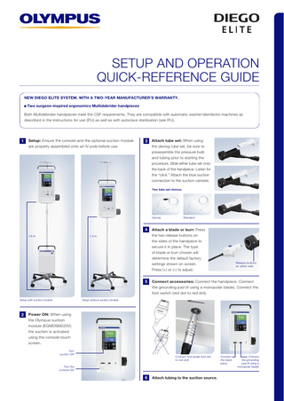 SETUP AND OPERATION QUICK-REFERENCE GUIDE NEW DIEGO ELITE SYSTEM. WITH A TWO-YEAR MANUFACTURER’S WARRANTY. Two surgeon-inspired ergonomics Multidebrider handpieces Both Multidebrider handpieces meet the CSF requirements. They are compatible with automatic washer/disinfector machines as described in the instructions for use (IFU) as well as with autoclave sterilization (see IFU).  1  Setup: Ensure the console and the optional suction module are properly assembled onto an IV pole before use.  3  Attach tube set: When using the declog tube set, be sure to preassemble the pressure bulb and tubing prior to starting the procedure. Slide either tube set onto the back of the handpiece. Listen for the “click.” Attach the blue suction connection to the suction canister. Two tube-set choices  Declog  4 1.8 m  1.3 m  5  Attach a blade or burr: Press the two release buttons on the sides of the handpiece to secure it in place. The type of blade or burr chosen will determine the default factory settings shown on screen. Press (+) or (–) to adjust.  Release buttons on either side  Connect accessories: Connect the handpiece. Connect the grounding pad (if using a monopolar blade). Connect the foot switch (red dot to red dot).  Setup without suction module  Setup with suction module  2  Standard  Power ON: When using the Olympus suction module (EGMDSM220V) the suction is activated using the console touch screen. Turn suction ON  Connect foot pedal (red dot to red dot)  Turn the console ON  6  Attach tubing to the suction source.  Connect the handpiece  Connect the grounding pad (if using a monopolar blade)  