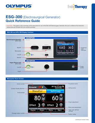 ESG-300 (Electrosurgical Generator)  Quick Reference Guide  CAUTION: This guide is only a summary of the instructions for use of the ESG-300 Electrosurgery Generator. Be sure to reference the instruction manual that was included with your product purchase.  ESG-300 and APU-300 Display Interface  Electrosurgical Generator (ESG-300)  Bipolar  Graphical User Interface  Monopolar On/Off Neutral  Argon Plasma Unit (APU-300) Purge button  On/Off Argon  Monopolar Home Screen  Active socket  Contact Quality Monitor  Procedure name Setting name  Active Mode  Power adjustment  Effect level adjustment Open user defined settings Change output socket  System setup  CONTINUED ON NEXT PAGE  