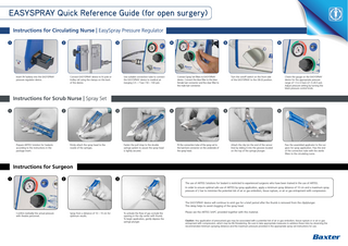 easySPRAY Quick Reference Guide (for open surgery) Instructions for Circulating Nurse | EasySpray Pressure Regulator 1  2  Insert 9V battery into the EASYSPRAY pressure regulator device.  3  Connect EASYSPRAY device to IV pole or trolley rail using the clamps on the back of the device.  4  Use suitable connection tube to connect the EASYSPRAY device to medical air (ranging 3.5 – 7 bar / 50 – 100 psi).  5  Connect Spray Set filters to EASYSPRAY device. Connect the blue filter to the blue female luer connector and the clear filter to the male luer connector.  6  Turn the on/off switch on the front side of the EASYSPRAY to the ON (I) position.  Check the gauge on the EASYSPRAY device for the appropriate pressure range of 1.5-2.0 bars (21.5-28.5 psi). Adjust pressure setting by turning the black pressure control knob.  Instructions for Scrub Nurse | Spray Set 1  2  Prepare ARTISS Solution for Sealants according to the instructions in the package insert.  3  Firmly attach the spray head to the nozzle of the syringes.  4  Fasten the pull strap to the double syringe system to assure the spray head is tightly secured.  5  Fit the connection tube of the spray set to the luer-lock connector on the underside of the spray head.  6  Attach the clip (on the end of the sensor line) by sliding it into the grooves located on the top of the syringe plunger.  Pass the assembled applicator to the surgeon for spray application. Pass the end of the connection tube with the sterile filters to the circulating nurse.  Instructions for Surgeon 1  2  3 The use of ARTISS Solutions for Sealant is restricted to experienced surgeons who have been trained in the use of ARTISS. In order to ensure optimal safe use of ARTISS by spray application, apply a minimum spray distance of 10 cm and a maximum spray pressure of 2 bar to minimise the potential risk of air or gas embolism, tissue rupture, or air or gas entrapment with compression.  The EASYSPRAY device will continue to emit gas for a brief period after the thumb is removed from the clip/plunger. This delay helps to avoid clogging of the spray head. Confirm (verbally) the actual pressure with theatre personnel.  Spray from a distance of 10 – 15 cm for optimum results.  To activate the flow of gas occlude the opening in the clip center with thumb. To begin application, gently depress the syringe plunger.  Please see the ARTISS SmPC provided together with this material. Caution: Any application of pressurised gas may be associated with a potential risk of air or gas embolism, tissue rupture or or air or gas entrapment with compression, which may be life threatening. Be sure to take appropriate measures to address these risks by observing the recommended minimum spraying distance and the maximum pressure provided in the appropriate spray set instructions for use.  
