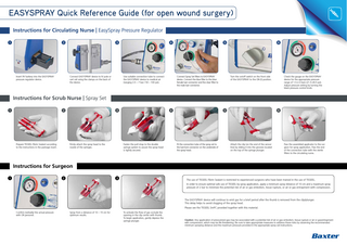 EASYSPRAY Quick Reference Guide (for open wound surgery) Instructions for Circulating Nurse | EasySpray Pressure Regulator 1  2  Insert 9V battery into the EASYSPRAY pressure regulator device.  3  Connect EASYSPRAY device to IV pole or cart rail using the clamps on the back of the device.  4  Use suitable connection tube to connect the EASYSPRAY device to medical air (ranging 3.5 – 7 bar / 50 – 100 psi).  5  Connect Spray Set filters to EASYSPRAY device. Connect the blue filter to the blue female luer connector and the clear filter to the male luer connector.  6  Turn the on/off switch on the front side of the EASYSPRAY to the ON (I) position.  Check the gauge on the EASYSPRAY device for the appropriate pressure range of 1.5-2.0 bars (21.5-28.5 psi). Adjust pressure setting by turning the black pressure control knob.  Instructions for Scrub Nurse | Spray Set 1  2  Prepare TISSEEL Fibrin Sealant according to the instructions in the package insert.  3  Firmly attach the spray head to the nozzle of the syringes.  4  Fasten the pull strap to the double syringe system to assure the spray head is tightly secured.  5  Fit the connection tube of the spray set to the luer-lock connector on the underside of the spray head.  6  Attach the clip (on the end of the sensor line) by sliding it into the grooves located on the top of the syringe plunger.  Pass the assembled applicator to the surgeon for spray application. Pass the end of the connection tube with the sterile filters to the circulating nurse.  Instructions for Surgeon 1  2  3  The use of TISSEEL Fibrin Sealant is restricted to experienced surgeons who have been trained in the use of TISSEEL. In order to ensure optimal safe use of TISSEEL by spray application, apply a minimum spray distance of 10 cm and a maximum spray pressure of 2 bar to minimize the potential risk of air or gas embolism, tissue rupture, or air or gas entrapment with compression.  The EASYSPRAY device will continue to emit gas for a brief period after the thumb is removed from the clip/plunger. This delay helps to avoid clogging of the spray head. Please see the TISSEEL SmPC provided together with this material. Confirm (verbally) the actual pressure with OR personel.  Spray from a distance of 10 – 15 cm for optimum results.  To activate the flow of gas occlude the opening in the clip center with thumb. To begin application, gently depress the syringe plunger.  Caution: Any application of pressurized gas may be associated with a potential risk of air or gas embolism, tissue rupture or air or gasentrapment with compression, which may be life threatening. Be sure to take appropriate measures to address these risks by observing the recommended minimum spraying distance and the maximum pressure provided in the appropriate spray set instructions.  