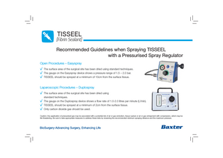 TISSEEL  [Fibrin Sealant] Recommended Guidelines when Spraying TISSEEL with a Pressurised Spray Regulator Open Procedures – Easyspray  , The surface area of the surgical site has been dried using standard techniques. , The gauge on the Easyspray device shows a pressure range of 1.5 – 2.0 bar. , TISSEEL should be sprayed at a minimum of 10cm from the surface tissue. Laparoscopic Procedures – Duplospray  , The surface area of the surgical site has been dried using , , ,  standard techniques. The gauge on the Duplospray device shows a flow rate of 1.0-2.0 litres per minute (L/min). TISSEEL should be sprayed at a minimum of 2cm from the surface tissue. Only carbon dioxide gas should be used.  Caution: Any application of pressurised gas may be associated with a potential risk of air or gas embolism, tissue rupture or air or gas entrapment with compression, which may be life threatening. Be sure to take appropriate measures to address these risks by observing the recommended minimum spraying distance and the maximum pressure.  BioSurgery-Advancing Surgery, Enhancing Life  b  