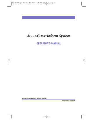 301-26676 Oper Manual, #5A44D.0  9/25/06  10:12 AM  Page iii  ACCU-CHEK Inform System Operator’s Manual  Table of Contents Chapter 1 Introduction ...1 Before You Start...1 Intended Use ...1 Important Information ...1 If You Need Help ...2 Overview of the ACCU-CHEK Inform System ...3 What the System Can Do for You ...3 Units of Measurement ...4 System Components ...4 ACCU-CHEK Inform Meter ...6 Meter Components ...7 Reagents ...9 Base Unit ...10 Accessory Box ...12 Electronic Configuration Program ...13 Notes, Cautions, and Warnings ...14 Introduction ...14 Product Safety ...14 Symbol Definitions ...15 General Precautions...15 Laser Scanner ...16 Battery ...17 Chapter 2 Powering Up and Entering an Operator ID ...19 Powering Up ...19 How to Enter Your Operator ID ...21 Purpose of the Operator ID ...21 Entering Your Operator ID ...21 Navigation of Meter ...25 Chapter 3 Patient Glucose Testing...26 Overview of Patient Glucose Testing ...26 Prior to Patient Glucose Testing ...26 How to Perform Patient Glucose Testing ...27 Introduction ...27 Entering the Patient ID ...27 How to Replace the Code Key...35  iii  