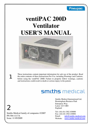 ventiPAC 200D Ventilator User's Manual (including Model Options /MRI and /EP) Table of Contents SECTION 1: SUMMARY AND SAFETY INSTRUCTIONS ... 7 (a) Summary Statement ... 7 (b) Warnings... 8 (c) CAUTIONS ... 14 SECTION 2: GENERAL INFORMATION ... 15 (a) Intended Use ... 15 (b) General Description ... 16 (c) Contraindications – none known... 17 (d) Controls and Features (Figures 1a and 1b) ... 17 (e) Options Covered by this Manual ... 27 (i) Model Option ... 27 (ii) Mounting Options ... 27 (f) Accessories ... 29 (i) Instant Action Case ... 29 (ii) Gas Cylinders ... 29 (iii) Cylinder Regulators ... 29 (iv) Oxygen Therapy Unit... 30 (v) PEEP Valves ... 30 (vii) Clausen Harness and Hook Ring... 31  SECTION 3: SET-UP AND FUNCTIONAL CHECK... 33 (a) Set Up ... 33 (i) ventiPAC ventilator... 33 (ii) Instant Action Set... 33 (b) Functional Check ... 36  SECTION 4: OPERATION... 39 (a) User's Skill ... 39 (b) Setting of Ventilator... 39 (i) General ... 39 (ii) Ventilating Patient... 39 (c) Use of Air Mix ... 41 (d) Use of CMV/Demand ... 42 (e) Ventilating Intubated Patients... 45 (f) Positive End Expiration Pressure (PEEP) ... 45 (g) Use in Contaminated Atmospheres... 46 504-1117A  3  