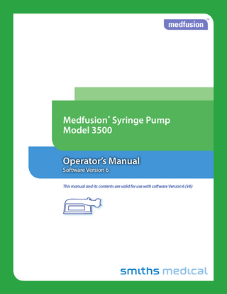 Medfusion® Model 3500 pump V6 Operator’s Manual  Table of Contents Important Safety Information  1  Introduction  5  About the pump  7  Warnings... 1 Cautions... 3 Symbols... 4 Indications for use... 5 Contraindications... 6 Features and Controls... 7 Keypad closeup... 8  Pump Customization and General Programming  10  Custom Configuration... 10 General Programming... 12 Exceeding limits... 12 How pump settings and limits are prioritized... 12 User defined pump Configurations... 13 What are Configurations?... 13 When are Drug Programs used?... 13 Who can use these Drug Programs?... 13 Types of programmable Library Categories... 13 Using a Custom Configuration... 14 Using Quick Libraries... 15 PharmGuard® Safety Software: Dose Protocol Protection... 17 Soft limits... 17 Hard limits... 17 Adjusted limits in reverse... 18 Overridden limits in reverse... 18 Invalid infusion parameter combination... 18 PharmGuard® Supported Syringes (PSS) Series 2... 19 Navigating the pump menus... 20 The Workflow Process... 20  Guidelines for enhanced pump performance 22 Always use the smallest syringe for volume of fluid being delivered... 22 Bolus Volume... 23 Use appropriate internal diameter tubing... 23  Programming an Infusion  24  Turn the pump on... 24 Turning the pump off... 25 Selecting a Delivery Mode and Programming an infusion... 26 General Infusion Programming Procedure... 27 Selecting an Infusion... 28 Select a Profile (Custom Configuration)... 29 Select a Category... 30 Select a Drug Program... 30 Select a Delivery Mode (Medfusion® Standard Configuration)... 31 Loading a syringe and syringe model setup... 32 Unloading the syringe... 36 Programming Infusions... 37  Continuous mode: mL/hr... 37 Dose / Min and Dose / Hr... 38 Dose / Day... 40 Dose / Time... 42 Body weight/surface area infusion deliveries... 44 Volume / weight infusions... 46 Dose/kg/time (dose/m2/time)... 48 Volume / weight / time... 50 Volume / time... 52 Intermittent volume / time ... 53 Recall last settings... 55 Priming the system... 57  Options  59  Infusion Delivery  86  Bolus dosing... 60 Bolus programming... 60 Bolus delivery... 62 Continuing an interrupted bolus dose... 63 Bolus dose rate reduction... 64 Loading doses... 66 Set up loading dose... 66 Delivering a loading dose... 68 Continuing an interrupted loading dose... 69 Loading dose rate reduction... 70 Volume limit ... 72 Setting volume limit ... 72 Keep Vein Open (KVO) rate... 74 Programming KVO rate... 74 Standby... 76 Programming standby... 76 Delayed start... 78 Programming delayed start... 78 Periodic callback alarm... 79 Programming periodic callback alarm... 79 Override and toggle features... 81 Change to Dose / Change to Volume ... 81 Override occlusion limit ... 82 Override alarm loudness... 83 Disable/enable FlowSentry™ pressure monitoring... 84 Disable/enable near empty alarm tone... 84 Disable/enable vol empty alarm tone... 85 Starting & stopping infusion delivery... 86 Start delivery from pause... 86 Starting delivery from standby or delayed start... 87 Stopping delivery... 87 Continuing interrupted delivery... 87 Flush feature... 88 Volume only... 88 Continuing an interrupted flush infusion... 89 Volume and time... 90 Time to occlusion... 92 Occlusion trend graph during delivery... 92 FlowSentry™ pressure monitoring (rapid occlusion detection)... 92 Post occlusion bolus reduction ... 93 Making changes during delivery... 94 Changing delivery rate... 94  iii  