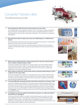 Compella™ Bariatric Bed Troubleshooting Guide  1.  After adjusting the width of the bed, a beep continues to sound. Why? The Compella™ Bed can be adjusted to either 40" or 50". The continuous beep is intended to alert you the bed is not fully adjusted. Continue to press and hold the “expand” or “retract” width adjustment until you hear a single beep confirmation. This will let you know the bed is fully adjusted.  2.  Why will the bed width not adjust when I press the “Width Expand” or “Width Retract” button? Ensure both power cords for the bed and surface are plugged into the power. Powered width adjustment controls only work when connected to power. If, after verifying bed and surface are connected to power, and the bed will still not adjust, verify the communication cable is securely connected between the surface blower box and the frame.  3.  When trying to weigh my patient, a beep sounds and the “raise bed” indicator flashes, and I’m unable to weigh the patient. Why? If the bed is equipped with IntelliDrive® XL Transport System, you cannot weigh a patient when the bed is in transport mode. To remove the bed from the transport mode, on the caregiver control pod, press and hold the “raise bed” control until you hear a single beep confirmation. You can now weigh the patient.  4.  When trying to arm bed exit, a beep sounds and the “raise bed” indicator flashes, and I’m unable to arm the system. Why? If the bed is equipped with IntelliDrive® XL Transport System, you cannot arm bed exit when the bed is in transport mode. To remove the bed from the transport mode, on the caregiver control pod, press and hold the “raise bed” control until you hear a single beep confirmation. You can now arm the bed exit system.  5.  I’m having difficultly moving the bed side to side after returning from a transport. Why? If the bed is equipped with IntelliDrive® XL Transport System, while the transport wheel is on the floor you will not be able to make small lateral movements. Raise the height of the bed to remove from transport mode, in order to make small lateral movements or to move the bed side to side. You can raise the height of the bed by disengaging transport mode by pressing the “Disengage” control on the transport pod, or you can use raise the height of the bed using the caregiver controls.  6.  I’ve forgotten to retract the width of the bed before transport, can I adjust the width of the bed when it’s unplugged? Yes, but you will have to adjust it manually. Powered width expansion control only works when plugged into power. To manually retract the bed, first use the CPR deflate to release enough air from the surface. Then adjust the frame by pulling release lever on the head siderail and simultaneously push slide extender inward. Next complete the same action on the intermediate siderail. Repeat on other side of the bed.  +  –  