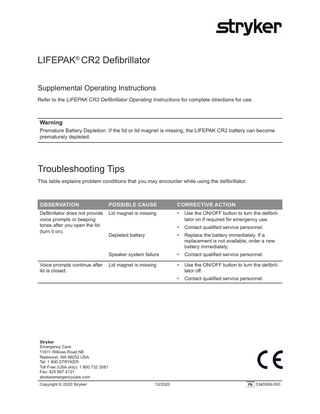 LIFEPAK® CR2 Defibrillator Supplemental Operating Instructions Refer to the LIFEPAK CR2 Defibrillator Operating Instructions for complete directions for use.  Warning Premature Battery Depletion. If the lid or lid magnet is missing, the LIFEPAK CR2 battery can become prematurely depleted.  Troubleshooting Tips This table explains problem conditions that you may encounter while using the defibrillator.  OBSERVATION  POSSIBLE CAUSE  CORRECTIVE ACTION  Defibrillator does not provide voice prompts or beeping tones after you open the lid (turn it on).  Lid magnet is missing  •  Use the ON/OFF button to turn the defibrillator on if required for emergency use.  •  Contact qualified service personnel.  Depleted battery  •  Replace the battery immediately. If a replacement is not available, order a new battery immediately.  Speaker system failure  •  Contact qualified service personnel.  Lid magnet is missing  •  Use the ON/OFF button to turn the defibrillator off.  •  Contact qualified service personnel.  Voice prompts continue after lid is closed.  Stryker Emergency Care 11811 Willows Road NE Redmond, WA 98052 USA Tel: 1 800 STRYKER Toll Free (USA only): 1 800 732 3081 Fax: 425 867 4121 strykeremergencycare.com Copyright © 2020 Stryker  12/2020  3345569-000  