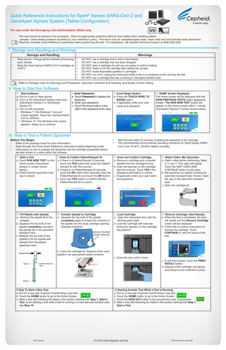Quick Reference Instructions for Xpert® Xpress SARS-CoV-2 and GeneXpert Xpress System (Tablet Configuration) For use under the Emergency Use Authorization (EUA) only. The user should be trained in the procedure. Wear the appropriate protective attire for your safety when handling patient samples. Clean testing surfaces according to your institution’s policy. This test is only for nasopharyngeal swab, nasal swab and mid-turbinate swab specimens. Read the complete Quick Reference Instructions before performing the test. For assistance, call Cepheid Technical Support at (888) 838-3222.  I Storage and Handling and Warnings Storage and Handling  • •  Wear gloves. Change gloves between processing each sample. Store the Xpert Xpress SARS-CoV-2 cartridges at 2-28°C.  Warnings • • • • • • •  DO NOT use a cartridge that is wet or has leaked. DO NOT use a cartridge that has been dropped. DO NOT open a cartridge lid until you are ready to perform testing. DO NOT shake or tilt the cartridge after adding the sample. DO NOT reuse disposable pipettes or cartridges. DO NOT turn off or unplug the instrument while a test is in progress as this will stop the test. DO NOT use a cartridge that has a missing or damaged reaction tube.  Refer to Package Insert for Warnings and Precautions, Specimen Collection and Handling, and Quality Control Testing.  II How to Start the Software 1 Start Software.  2 Enter Password. 3 Touch Begin Button. a. Put on a pair of clean gloves. a. Touch Password to display the a. Press the TOUCH HERE TO b. Turn on the GeneXpert Xpress instrument keyboard. BEGIN button. (GeneXpert Xpress II or GeneXpert b. Enter your password. b. If applicable, enter your user Xpress IV). c. Touch the arrow button at the name and password. c. Turn on the computer. right of the password entry area. • Windows 7: The Windows 7 account screen appears. Touch the Cepheid-Admin icon to continue. • Windows 10: The Windows lock screen appears. Swipe up to continue.  4 HOME Screen Displayed.  The Home screen will be displayed with the VIEW PREVIOUS TESTS button appearing initially. The RUN NEW TEST button will appear on the Home screen within 1 minute. (GeneXpert Xpress IV screen shown below).  III How to Test a Patient Specimen Before You Begin: • • •  Refer to the package insert for more information. Read through this entire Quick Reference Instructions before beginning a test. Instructions on how to prepare the specimen and the cartridge (presented below) are also shown in a video within the software.  • •  Start the test within 30 minutes of adding the specimen to the cartridge. The recommended environmental operating conditions for Xpert Xpress SARSCoV-2 are 15-30°C, 20-80% relative humidity.  1 Start a Test.  2 Enter & Confirm Patient/Sample ID.  3 Scan and Confirm Cartridge.  4 Watch Video. Mix Specimen.  5 Fill Pipette with Sample.  6 Transfer Sample to Cartridge.  7 Load Cartridge.  8 Remove Cartridge. View Results.  a. Touch RUN NEW TEST on the Home screen (GeneXpert Xpress IV screen shown below). b. Check that the specimen tube cap is closed.  a. Remove the pipette from the wrapper. b. Squeeze the top bulb of the pipette completely and place the pipette tip in the specimen transport tube. c. Release the top bulb of the pipette to fill the pipette with sample from the patient specimen tube.  a. If there is a Patient/Sample ID barcode, touch the YES button then scan the Patient/ Sample ID with the scanner. b. If there is no Patient/Sample ID barcode, touch the NO button then manually enter the Patient/Sample ID and touch the OK button. c. Touch the YES button to confirm that the Patient/Sample ID is correct.  a. Squeeze the top bulb of the pipette completely again to empty the contents of the pipette into the large cartridge opening (Sample Chamber). Sample Chamber (Large Opening)  b. Close the cartridge lid. Dispose of the used pipette in an appropriate waste container.  9 How To Start a New Test. a. Put on a new pair of gloves if performing a new test. b. Touch the HOME button to go to the Home Screen. c. Start a new test following the steps in this section starting with Step 1, Start a Test, or for starting a test while a test is running or a new test with another user, see Step 10.  2020 Cepheid  a. Remove a cartridge and a transfer pipette from the cartridge kit box. b. Scan the barcode on the cartridge with the scanner. Touch YES if the displayed information is correct. c. If applicable, enter your user name and password.  a. Open the instrument door with the blinking green light. b. Load the cartridge with barcode facing the operator on the cartridge bay platform.  c. Close the door until it clicks.  a. Watch video before performing Steps 5, 6, and 7. The video will repeat. Touch the SKIP VIDEO AND CONTINUE button to exit video. b. Mix specimen by rapidly inverting the specimen transport tube 5 times. Open the cap on the specimen transport tube. c. Open the cartridge lid.  a. When the test is completed, the door will unlock and the Remove Cartridge screen will be displayed. b. Follow the on-screen instructions to remove the cartridge. Touch CONTINUE to view the result of the test.  c. To print the results, touch the PRINT RESULT button. d. Dispose of the cartridge and gloves according to your institution’s policy.  10 Starting Another Test While a Test is Running. a. Put on a new pair of gloves if performing a new test. b. Touch the HOME button to go to the Home Screen. c. Touch the SIGN OUT button to log out previous user, if applicable. d. Start a new test following the steps in this section starting with Step 1, Start a Test.  For IVD In Vitro Diagnostic Use Only  302-3749 Rev. B April 2020  