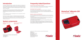 Introduction  Frequently Asked Questions  The HemoCue® Albumin 201 system is classified as Waived under the CLIA guidelines and can be used by all laboratories holding a certificate of waiver. If the laboratory modifies the HemoCue Albumin 201 test procedure, the test no longer meets the requirements for waived categorization. A modified test is considered to be highly complex and is subject to all applicable CLIA requirements.  How do I get a CLIA Certificate of Waiver?  The HemoCue Albumin 201 system consists of the HemoCue Albumin 201 Analyzer and the HemoCue Urine Albumin Microcuvettes. The system provides rapid, simple and reliable quantitative determination of albumin in urine with accuracy and precision.  Store the HemoCue Urine Albumin Microcuvettes in their package in a refrigerator, at 35 - 46 °F. Do not store the cuvettes in the freezer. The cuvettes are stable until the expiration date printed on each container as well as on each individual package. Do not use a cuvette past the expiration date.  Note! The complete test procedure including Quality Control recommendations should be read before performing the test. This guide is to be used as a reference. For complete instructions and expected values, please refer to the HemoCue Albumin 201 system Operating Manual and the package insert for HemoCue Urine Albumin Microcuvettes or contact HemoCue America, Technical Support: 800-426-7256. Please note that the system is only to be used for the analysis of albumin in human urine.  To obtain a Certificate of Waiver, call your state department of health for an application and refer to the Centers for Medicare and Medicaid Services CLIA program.  How should I store my cuvettes?  HemoCue® Albumin 201 Quick Reference Guide  Specimen collection and preparation The first morning urine specimen after rest is recommended since muscle activity influences the excretion of albumin in urine. Spot samples during the day may be used, but higher results can be expected. • The system is designed for testing at the point-of care using fresh urine, preferably within 1-2 hours from collection. Frozen specimen should not be used.  • The turbidity scale in the operating manual can be used to detect the grade of turbidity. Cloudy samples should not be analyzed.  System components HemoCue Albumin 201 Analyzer  HemoCue Urine Albumin Microcuvettes  The concentration of albumin in spot urine samples, even if collected as the first-morning urine, are subject to variability from the degree of dilution or concentration of the urine because of variability in hydration. For additional information, please refer to the package insert for the HemoCue Urine Albumin Microcuvettes.  The HemoCue Albumin 201 Analyzer is delivered together with: - Operating Manual - Quick Reference Guide - Power Adapter  Contact us at: HemoCue America 250 South Kraemer Boulevard Brea, CA, 92821 Phone (General): 800-881-1611 Orders: 800-323-1674 Technical Support: 800-426-7256 Fax (Cust. Service): 800-333-7034 www.hemocue.com  900619 130515 BERGSTENS, HBG  HemoCue and our distributors will provide our customer with technical support.  