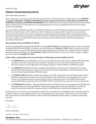 October 30, 2020  PRODUCT DISCONTINUATION NOTICE Dear Valued Stryker Customer,  This is a follow up to a previous communication from April 2019 to confirm that Stryker is ending support for the LIFEPAK® 12 monitor/defibrillator, LIFEPAK 20 defibrillator/monitor (separate device from our PMA approved LIFEPAK 20e defibrillator/monitor), and LIFEPAK 500 defibrillator in the United States. Discontinuation notices have been sent for both devices and accessories over the last few years, as maintaining parts and service on aging devices becomes increasingly complex and challenging. Due to the COVID-19 pandemic, the FDA has extended the deadline to cease the distribution of supporting accessories for nonPMA devices from February 3, 2021 to February 3, 2022. “Manufacturers of legacy AEDs are expected to communicate the extension date with customers and continue to facilitate customer transition from any legacy AED to an FDA-approved AED as appropriate.” Based on previous guidance from FDA in April 2019, Stryker had taken steps to discontinue affected devices and accessories. Stryker is no longer able to extend support for these devices and will continue with discontinuation plans previously communicated. Discontinuation dates for LIFEPAK 12/500/20:  We honored existing service contracts for LIFEPAK 12 through June 30, 2020. Accessories that are part of some service plans, including LIFEPAK 500 and LIFEPAK 12 batteries, were discontinued as of February 3, 2020. Other accessories such as pad electrodes, that are universal to PMA approved devices still on the market, will continue to be available and will no longer be marketed for these non-PMA devices after February 3, 2022. LIFEPAK 20 batteries and service will be available as supplies last, but no later than December 31, 2020. Stryker offers a range of devices for your needs that are PMA-approved and available in the US. •  •  •  •  The LIFEPAK 15 monitor/defibrillator, the latest version of which was launched in 2014, supports EMS and hospital customers around the world and sets the standard for durability and ease of use while offering the advanced University of Glasgow 12-lead algorithm and escalating energy up to 360J for difficult-to-defibrillate patients.  The LIFEPAK 20e defibrillator/monitor is designed specifically for crash carts and in-hospital patient transport, offering 360J escalating biphasic energy for both manual and automatic defibrillation. An optional module provides advanced monitoring and facilitates CPR effectiveness.  The LIFEPAK 1000 defibrillator combines the simplicity of an AED, including onscreen and audio prompts with the flexibility of manual mode operation when indicated. Flexible setup options allow on-screen graphics for the basic rescuer or ECG display and access to manual mode for the more advanced rescuer. The LIFEPAK 1000 provides powerful defibrillation, long battery life, and LIFEPAK TOUGH™ durability that can stand up to severe environments.  The LIFEPAK CR2 defibrillator, which was launched in the US in February 2019, is our next generation LIFEPAK AED, featuring Wi-Fi® connectivity, cprINSIGHT™ analysis technology (which enables the defibrillator to analyze the patient’s heart rhythm while CPR is being performed), a Child Mode button and Optional Language button.  We thank you for your business and continued partnership. We are committed to providing high-quality, clinically supported products so that you can be confident in the care you are providing to your communities. Please contact your local Stryker sales representative or authorized distributor to discuss trade-up and flexible financing options to support you during this transition. Chris Walsh  Director, Marketing  Copyright © 2020 Stryker. GDR 3344238_B  Emergency Care 11811 Willows Road NE, Redmond, WA 98052 USA | P +1 425 867 4000 | Toll-free +1 800 442 1142 | stryker.com  