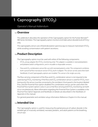 1 Capnography (ETCO2) Operator’s Manual Addendum 1.1  Overview This addendum describes the operation of the Capnography option for the Puritan Bennett™ 980 Series Ventilator. The Capnography option monitors end-tidal carbon dioxide levels (ETCO2) only. The capnography sensor uses infrared absorption spectroscopy to measure mainstream ETCO2 while avoiding contamination with patient secretions.  1.2  Product Description The Capnography option must be used with either of the following components: •  ETCO2 airway adapter (for ETCO2 monitoring only). This adapter is available in neonatal/pediatric and pediatric/adult configurations, and in reusable or disposable versions.  •  Flow and CO2 combination sensor (for use with neonatal patients, only). This component combines both a proximal flow transducer and an ETCO2 built-in adapter. This sensor can be used when both NeoMode 2.0 and Capnography options are installed. This sensor is for single-use only.  The flow sensing component of the flow and CO2 combination sensor is not required to be used during ETCO2 monitoring. If the flow and CO2 combination sensor is used for ETCO2 monitoring only, the sensor must be connected to the ventilator’s front panel in the location labeled Prox, and the Proximal Flow option disabled.This combination sensor can be used when the Proximal Flow System option is also in use so that flow sensing and ETCO2 monitoring can both occur simultaneously. More information regarding the Proximal Flow System is available in the Proximal Flow Option Appendix and NeoMode 2.0 details are described in the NeoMode 2.0 Appendix in this manual. For general parameter and ventilator setup information Reference Chapter 4 in this manual. 1.3  Intended Use The Capnography option is used for measuring the partial pressure of carbon dioxide in the exhaled gas of invasively ventilated, neonatal, pediatric, and adult patients at the breathing circuit wye.  1-1  