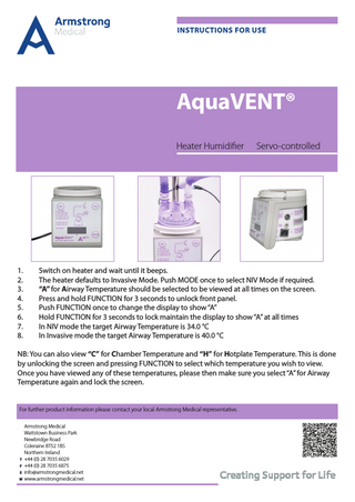 INSTRUCTIONS FOR USE  AquaVENT® Heater Humidifier  1. 2. 3. 4. 5. 6. 7. 8.  Servo-controlled  Switch on heater and wait until it beeps. The heater defaults to Invasive Mode. Push MODE once to select NIV Mode if required. “A” for Airway Temperature should be selected to be viewed at all times on the screen. Press and hold FUNCTION for 3 seconds to unlock front panel. Push FUNCTION once to change the display to show “A” Hold FUNCTION for 3 seconds to lock maintain the display to show “A” at all times In NIV mode the target Airway Temperature is 34.0 °C In Invasive mode the target Airway Temperature is 40.0 °C  NB: You can also view “C” for Chamber Temperature and “H” for Hotplate Temperature. This is done by unlocking the screen and pressing FUNCTION to select which temperature you wish to view. Once you have viewed any of these temperatures, please then make sure you select “A” for Airway Temperature again and lock the screen. For further product information please contact your local Armstrong Medical representative. 		Armstrong Medical 		 Wattstown Business Park 		Newbridge Road 		 Coleraine BT52 1BS 		Northern Ireland T +44 (0) 28 7035 6029 F +44 (0) 28 7035 6875 E info@armstrongmedical.net W www.armstrongmedical.net  