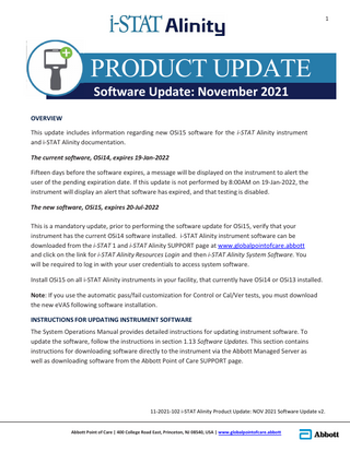 1  PRODUCT UPDATE Software Update: November 2021  OVERVIEW This update includes information regarding new OSi15 software for the i-STAT Alinity instrument and i-STAT Alinity documentation. The current software, OSi14, expires 19-Jan-2022 Fifteen days before the software expires, a message will be displayed on the instrument to alert the user of the pending expiration date. If this update is not performed by 8:00AM on 19-Jan-2022, the instrument will display an alert that software has expired, and that testing is disabled. The new software, OSi15, expires 20-Jul-2022 This is a mandatory update, prior to performing the software update for OSi15, verify that your instrument has the current OSi14 software installed. i-STAT Alinity instrument software can be downloaded from the i-STAT 1 and i-STAT Alinity SUPPORT page at www.globalpointofcare.abbott and click on the link for i-STAT Alinity Resources Login and then i-STAT Alinity System Software. You will be required to log in with your user credentials to access system software. Install OSi15 on all i-STAT Alinity instruments in your facility, that currently have OSi14 or OSi13 installed. Note: If you use the automatic pass/fail customization for Control or Cal/Ver tests, you must download the new eVAS following software installation. INSTRUCTIONS FOR UPDATING INSTRUMENT SOFTWARE The System Operations Manual provides detailed instructions for updating instrument software. To update the software, follow the instructions in section 1.13 Software Updates. This section contains instructions for downloading software directly to the instrument via the Abbott Managed Server as well as downloading software from the Abbott Point of Care SUPPORT page.  11-2021-102 i-STAT Alinity Product Update: NOV 2021 Software Update v2. Abbott Point of Care | 400 College Road East, Princeton, NJ 08540, USA | www.globalpointofcare.abbott  