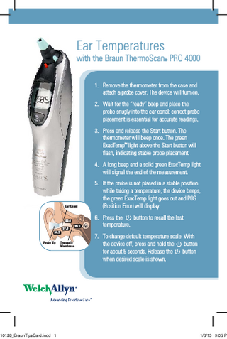 Ear Temperatures  with the Braun ThermoScan PRO 4000 ®  1. Remove the thermometer from the case and attach a probe cover. The device will turn on. 2. Wait for the “ready” beep and place the probe snugly into the ear canal; correct probe placement is essential for accurate readings. 3. Press and release the Start button. The thermometer will beep once. The green ExacTemp™ light above the Start button will flash, indicating stable probe placement. 4. A long beep and a solid green ExacTemp light will signal the end of the measurement. 5. If the probe is not placed in a stable position while taking a temperature, the device beeps, the green ExacTemp light goes out and POS (Position Error) will display.  Ear Canal  98.4 94.1 Probe Tip  C10126_BraunTipsCard.indd 1  97.8  99.1  6. Press the button to recall the last temperature. 7. To change default temperature scale: With the device off, press and hold the button for about 5 seconds. Release the button when desired scale is shown.  Tympanic Membrane  ©2002 Welch Allyn, Inc. All rights reserved  1/6/13 9:05 P  