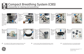 Compact Breathing System (CBS)  Disassembly for cleaning and autoclaving  1  2  3  4  5  Disconnect the bag hose.  Open the breathing system door.  Push the patient port assembly tab and pull the assembly from the breathing system.  Pull out both flow sensors.  Push the release button to unlock the breathing system.  Grasp the breathing system base, rotate down and pull the assembly away from the anesthesia machine.  6  7  8  9  10  Remove the APL valve diaphragm assembly.  Turn the bellows housing counterclockwise and lift.  Hang the bellows inside the bellows housing.  Lift up and remove the entire bellows base assembly and seal.  Disassembly with bellows and reusable canister.  Pull down the canister lifter handle to unlock the canister from the breathing system. Lift the canister and remove it from the lifter base.  Push the side latches toward the center and remove the bellows and lower rim.  For complete ISO 17664 compliant cleaning instructions, refer to the Cleaning and Sterilization User’s Reference Manual.  Ensure clear pressurerelief valve is placed onto the bellows lower rim.  O2 sensor, sensor cable and disposable absorber canister are not autoclavable. Only autoclave parts marked 134˚C.  Do not place flow sensors in an automated washer. Manually clean flow sensors using soaking method.  ©2017 General Electric Company - All rights reserved. GE and GE Monogram are trademarks of General Electric Company. 2087517-001 C 05 2019  