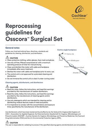 Reprocessing guidelines for Osscora™ Surgical Set General notes Follow your local and national laws, directives, standards and guidelines for cleaning, disinfection, and sterilisation.  CAUTION • Wear protective clothing, safety glasses, face mask and gloves. • Use only oil-free, filtered compressed air with a maximum operating pressure of 3 bar for manual drying. • Clean and disinfect the motor with cable and handpiece immediately after every treatment. • Sterilise the motor with cable and handpiece prior to every use. • The control unit is not approved for automated cleaning and disinfection. • Do not immerse the control unit or clean it under running water.  Contra-angle handpiece Spray clip  Head  Middle gear  Knee  Shaft Sheath  Cleaning agents, disinfectants, and disinfectors CAUTION • Read the notes, follow the instructions, and heed the warnings provided by the manufacturers of washer‑disinfectors. • Read the notes, follow the instructions, and heed the warnings provided by the manufacturers of cleaning agents and/or disinfectants. • Use only detergents which are intended for cleaning and/or disinfecting medical devices made of metal and plastic. • It is imperative to comply with the concentrations and exposure times specified by the manufacturer of the disinfectant. Use disinfectants which have been tested and found effective by the Verbund für Angewandte Hygiene e.V. (VAH = Association for Applied Hygiene), the Österreichischen Gesellschaft für Hygiene, Mikrobiologie und Präventivmedizin (ÖGHMP = Austrian Society for Hygiene, Microbiology and Preventive Medicine), the Food and Drug Administration (FDA) and the U.S. Environmental Protection Agency (EPA).  CAUTION  The user is responsible for validating its process if the specified cleaning agents and disinfectants are not available.  