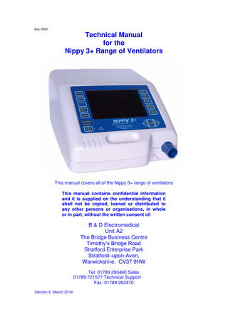 Doc 0930  Technical Manual for the Nippy 3+ Range of Ventilators  This manual covers all of the Nippy 3+ range of ventilators This manual contains confidential information and it is supplied on the understanding that it shall not be copied, loaned or distributed to any other persons or organisations, in whole or in part, without the written consent of:  B & D Electromedical Unit A2 The Bridge Business Centre Timothy’s Bridge Road Stratford Enterprise Park Stratford–upon-Avon, Warwickshire. CV37 9HW Tel: 01789 293460 Sales 01789 721577 Technical Support Fax: 01789 262470 Version 9, March 2016  