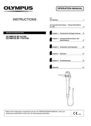 OPERATION MANUAL  INSTRUCTIONS  Symbols  1  Important Information - Please Read Before Use  2  BRONCHOVIDEOSCOPE  Chapter 1  Checking the Package Contents  15  OLYMPUS BF-H1100 OLYMPUS BF-1TH1100  Chapter 2  Instrument Nomenclature and Specifications  17  Chapter 3  Preparation and Inspection  25  Chapter 4  Operation  51  Chapter 5  Troubleshooting  73  Appendix  Refer to the endoscope’s companion manual, the “REPROCESSING MANUAL” with your endoscope model listed on the cover, for reprocessing information.  81  