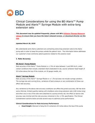 Clinical Considerations for using the BD Alaris™ Pump Module and Alaris™ Syringe Module with extra-long extension sets This document may be updated frequently, please visit BD’s Infusion Therapy Resource Library to ensure that you have the latest released version, or download directly via this link. Updated March 30, 2020  BD understands some Alaris customers are connecting extra-long extension sets to the Alaris pump sets in order to keep the pumps outside the patient room. The information below addresses our customer’s most commonly asked questions related to this practice need.  I. Rate Accuracy BD Alaris™ Pump Module Rate accuracy of the Alaris™ Pump Module is +/-5% at rates between 1 and 999 mL/h, under certain conditions that include a standard Alaris dedicated IV set, source container head height of 20 inches above the top of the module, an 18 gauge needle, etc. Alaris™ Syringe Module Rate accuracy of the Alaris™ Syringe Module is +/- 2% but does not include syringe variation. The syringe size and running force, variations of back pressure or any combination of these can affect rate accuracy. Any variations to the above rate accuracy conditions can affect the pump’s accuracy. BD has done some informal, limited quantity testing with smallbore extra-long extension sets (108 inches long) and when one or two of the sets were attached to a pump primary set, the effect on device rate accuracy was minimal and the rate accuracy remained in the +/-5% specification. The Clinical Consideration sections below provide several ways to optimize pump performance. Clinical Considerations for Rate Accuracy Performance   Head Height: Attempt to hang the IV containers 20 inches above the top of the pump  © 2020 BD. BD, the BD Logo and Alaris are trademarks of Becton, Dickinson and Company. BD-16529  