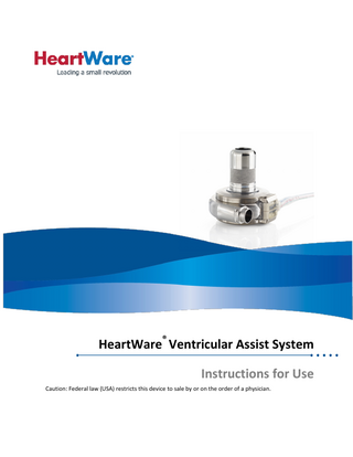 HeartWare® Ventricular Assist System Instructions for Use  TABLE OF CONTENTS 1.0  INTRODUCTION ... 1  2.0  INDICATIONS FOR USE ... 2  3.0  CONTRAINDICATIONS ... 2  4.0  WARNINGS ... 2  5.0  PRECAUTIONS... 6  6.0  POTENTIAL COMPLICATIONS ... 8  7.0  CLINICAL TRIAL RESULTS ... 9  7.1 7.2 7.3 7.4 7.5 8.0 8.1 8.2 8.3 8.4 8.5 8.6 9.0  PIVOTAL CLINICAL STUDY DESIGN... 9 STUDY OBJECTIVES ... 9 STUDY POPULATION DEMOGRAPHICS AND BASELINE PARAMETERS ... 9 SAFETY AND EFFECTIVENESS RESULTS ... 11 OVERALL CONCLUSIONS FROM CLINICAL DATA ... 23 SYSTEM COMPONENT OVERVIEW ...23 HEARTWARE® VENTRICULAR ASSIST SYSTEM ... 23 HEARTWARE® CONTROLLER ... 24 HEARTWARE® MONITOR ... 24 HEARTWARE® CONTROLLER POWER SOURCES ... 25 HEARTWARE® BATTERY CHARGER ... 25 EQUIPMENT FOR IMPLANT ... 26 PRINCIPLES OF OPERATION ...27  9.1 BACKGROUND ... 27 9.2 BLOOD FLOW CHARACTERISTICS ... 27 9.3 PHYSIOLOGICAL CONTROL ALGORITHMS ... 28 9.3.1 FLOW ESTIMATION... 28 9.3.2 VENTRICULAR SUCTION DETECTION ALARM ... 29 9.4 HVAD® PUMP OPERATING GUIDELINES ... 31 10.0  USING THE HEARTWARE® MONITOR ...32  10.1 10.2 10.3 10.4 10.4.1 10.4.2 10.4.3  CLINICAL (HOME) SCREEN ... 34 ALARM SCREEN ... 34 TREND SCREEN ... 35 SYSTEM SCREEN ... 36 SPEED/CONTROL TAB... 37 SETUP TAB ... 38 PATIENT TAB ... 38  10.5  MONITOR SHUT DOWN ... 48  11.0 11.1 11.2 11.3  10.4.3.1 10.4.4 10.4.5 10.4.6 10.4.7  Downloading Controller Log Files ... 39 VAD Tab ... 41 Controller Tab ... 42 Monitor Tab ... 44 Alarm Settings Tab ... 45  USING THE HEARTWARE® CONTROLLER ...48 CONTROLLER CONNECTOR LAYOUT ... 48 CONTROLLER DISPLAY AND OPERATION ... 50 HOW TO CHANGE THE CONTROLLER ... 50  i  