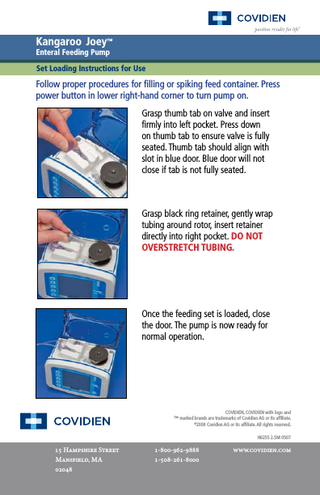 Kangaroo Joey™ Enteral Feeding Pump  Set Loading Instructions for Use  Follow proper procedures for filling or spiking feed container. Press power button in lower right-hand corner to turn pump on. Grasp thumb tab on valve and insert firmly into left pocket. Press down on thumb tab to ensure valve is fully seated. Thumb tab should align with slot in blue door. Blue door will not close if tab is not fully seated.  Grasp black ring retainer, gently wrap tubing around rotor, insert retainer directly into right pocket. DO NOT OVERSTRETCH TUBING.  Once the feeding set is loaded, close the door. The pump is now ready for normal operation.  COVIDIEN, COVIDIEN with logo and ™ marked brands are trademarks of Covidien AG or its affiliate. © 2008 Covidien AG or its affiliate. All rights reserved. H6255 2.5M 0507  15 Hampshire Street Mansfield, MA 02048  1-800-962-9888 1-508-261-8000  www.covidien.com  