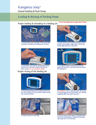 Kangaroo Joey  ™  Enteral Feeding & Flush Pump  Loading & Rinsing of Feeding Pump Proper loading & unloading of a feeding set  Do not use feeding sets for longer than 24 hours.  4  1 2  3  1) Feed & flush valve assembly, 2) Feed only valve assembly, 3) Distal end of feeding set, 4) Pump  1) Grasp thumb tab on valve and insert into left pocket, ensure valve is fully seated. Thumb tab should align with slot in blue door.  2) Grasp black ring retainer, gently wrap tubing around rotor, and insert retainer directly into right pocket. Do not overstretch tubing.  3) To properly unload a pump set, power the pump off and wait 10 seconds before removing the feeding set.  Proper rinsing of the feeding set  1) Disconnect feeding set from patient before rinsing. The feeding set must remain loaded during the rinsing procedure.  2) CAUTION- if set is removed from the pump, it may damage the set and prevent use and will negativley effect the system accuracy.  3) Empty contents of feed bag.  4) Fill the feed bag with water to approximatley half of the total capacity. Properly seal the bag and shake for 5 to 10 seconds.  
