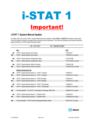 i-STAT 1 Important! i-STAT 1 System Manual Update As of May, 2021, the current i-STAT 1 System Manual has been updated. Please ADD and DELETE the sheets as listed below. Once the updates have been completed these instructions may be discarded. If you have any questions about these instructions, please contact your i-STAT Support Services provider. A  ADD SHEET   D DESTROY SHEET  Item  Art#  A D  i-STAT 1 System Manual Cover Sheet i-STAT 1 System Manual Cover Sheet  714336-01P 714336-01O (or lower)  A D  i-STAT 1 System Manual Configuration Sheet i-STAT 1 System Manual Configuration Sheet  714419-01BD 714419-01BC (or lower)  A D  i-STAT 1 System Manual Table of Contents i-STAT 1 System Manual Table of Contents  714362-01AD 714362-01AC (or lower)  System Components Tab A D  i-STAT 1 System Manual Section 2: i-STAT 1 Analyzer i-STAT 1 System Manual Section 2: i-STAT 1 Analyzer  714364-01T 714364-01S (or lower)  A D  i-STAT 1 System Manual Section 3: i-STAT Cartridge i-STAT 1 System Manual Section 3: i-STAT Cartridge  714365-01H 714365-01G (or lower)  A D  i-STAT 1 System Manual Section 6: i-STAT 1 Downloader i-STAT 1 System Manual Section 6: i-STAT 1 Downloader  714368-01K 714368-01J (or lower)  D  Technical Bulletin: The i-STAT 1 Downloader / Recharger (DRC-300)  728690-01H (or lower)  A D  i-STAT 1 System Manual Section 7: Portable Printer i-STAT 1 System Manual Section 7: Portable Printer  714369-01N 714369-01M (or lower)  D  Technical Bulletin: i-STAT Printer Rechargeable Battery Notice  728730-01C (or lower)  Art: 731669-01P  Page 1 of 2  Rev. Date: 27-Apr-2021  