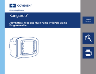 en Thank you for purchasing the Kangaroo™ Joey Enteral Feed and Flush Pump with Pole Clamp. With proper care, this device will provide you with years of precision service.  Table of Contents Page  Section I - General Information... 1 Section II - Safety and Warnings... 3 Section III - Icon Identification ... 6 Section IV - Initial Setup 		 		 		  Attaching the A/C Power Adapter ... 7 Battery Setup... 7 Attaching Pole Clamp... 7  Section V - Instructions for Use 		 Quick Start... 8 		 General Startup 			 Placement/Mounting... 8 			 A/C Power Operation... 8 			 Battery Power Operation ... 9 			 Power On/Off... 9 			 Language Selection, First Power Up... 9 			 Keep or Clear Prior Pump Settings... 9 		 Loading Pump Sets... 10 		 Prime Pump... 11 			 Auto Priming... 11 			 Hold-To-Prime... 11 			 Re-priming after Bag Empty... 12 Selecting Feed Mode... 12 Selecting EZ Pump Mode... 13  Kangaroo™ Joey Enteral Feed and Flush Pump with Pole Clamp  