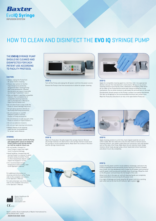 HOW TO CLEAN AND DISINFECT THE EVO IQ SYRINGE PUMP THE EVO IQ SYRINGE PUMP SHOULD BE CLEANED AND DISINFECTED FOR EACH PATIENT USE ACCORDING TO FACILITY PROTOCOL CAUTION: • Always unplug the Pump from AC power before cleaning. • Always wear gloves (or facilityrequired personal protective equipment) when cleaning Pump and Pump accessories. (Several disinfectants can cause irreversible eye damage if splashed in eyes.)  STEP 1:  STEP 2:  Turn off the Pump and unplug the AC power cord from the power source.  Apply the compatible cleaning agent to a lint-free cloth. Use appropriate dilution ratio per the manufacturer’s instructions. Wring out any excess cleaning solution ensuring the cloth is damp but not dripping. Wipe down all six sides of the Pump and the entire pole clamp including the screw mechanism. Do not allow moisture to permeate the terminal pins or the seal.  Ensure the Pump is free from accessories to allow for proper cleaning.  Disinfectants should remain on the Pump’s surface in an evenly distributed film (but not dripping) for the recommended minimum wet contact time.  • Only use Baxter’s specified compatible cleaners. For a complete list of compatible cleaning materials refer to the Operator’s Manual or https://service.baxter.com.  Wipe the Pump dry and allow to air-dry in the open before Pump use.  • Do not allow fluid to seep inside the Pump or severe damage may occur. • Do not spray solutions directly on the Pump and Pump accessories. • Do not autoclave or use EtO (ethylene oxide) to sterilize Pumps or Pump accessories. • Do not immerse or soak any part of the Pump in solution or liquid cleaners. • Do not use abrasive cleaners. • Do not use rigid cleaning instruments. • Always dispose of all cleaning materials per local guidelines for proper waste disposal.  STORING:  STEP 3:  STEP 4:  • Connect the AC power cord to the Pump and supply power source to charge the Pump’s battery pack during storage so it will be ready for future use.  Open the Pump door. Visually inspect the syringe channel. Remove any foreign material. An obstruction in the syringe channel could cause the syringe to not be loaded properly. Wipe down the surface of the door and the syringe channel area.  Apply cleaning solution to a lint-free, foam-tipped swab (do not use a cotton swab). Blot the swab onto a dry lint-free towel to remove excess cleaning solution. Use swab to wipe down the connection rails and speaker vent on the side of the Pump. Wipe down the set retention hook, flange retainer, driver head, plunger grips, driver head shaft, driver head lever and allow it to air-dry completely.  • Do not handle, transport or store Pumps in ways that might result in physical damage. • Avoid handling, transporting and storing Pumps in a manner in which the pole clamp of another Pump or other heavy/sharp objects could impact the keypad or screen. • For recommended storage temperature and humidity, refer to the Operator’s Manual.  For additional information on cleaning and disinfecting the Pump, refer to the complete instructions in the Operator’s Manual. For safe and proper use of this device, refer to the complete instructions in the Operator’s Manual.  M  Baxter Healthcare SA 8010 Zurich Switzerland www.baxter.com  C0123 Baxter and Evo IQ are trademarks of Baxter International Inc. GLBL/EVO/20-0021 03/20 ANZ/EVO/20-0025 05/20  STEP 5: Inspect the AC power cord for visual evidence of damage, and return the Pump to qualified service personnel at your facility for service if needed. Use a fresh, lint-free dampened cloth to wipe the AC power cord connector and AC power cord housing and carefully clean the prongs. Wrap the cloth on the AC power cord and clean the full length of the cord. Allow to air-dry in the open air until all cleaning liquids are completely evaporated before reconnecting the AC power cord. If no signs of damage are found, plug the AC power cord into a working wall outlet and verify that the AC Indicator light is green ( ).  