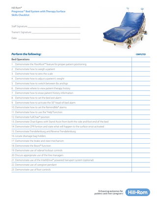 Hill-Rom® Progressa™ Bed System with Therapy Surface Skills Checklist  Staff Signature:________________________________________ Trainer’s Signature:_____________________________________ Date:_______________________________________________  Perform the following: Bed Operations 1. Demonstrate the FlexAfoot™ feature for proper patient positioning 2. Demonstrate how to weigh a patient 3. Demonstrate how to zero the scale 4. Demonstrate how to adjust a patient’s weight 5. Demonstrate how to switch between lbs and kgs 6. Demonstrate where to view patient therapy history 7. Demonstrate how to erase patient history information 8. Demonstrate how to set the bed exit alarm 9. Demonstrate how to activate the 30° head-of-bed alarm 10. Demonstrate how to set the RemindMe® alarms 11. Demonstrate how to use the “Help” function 12. Demonstrate FullChair® position 13. Demonstrate Chair Egress with Stand Assist from both the side and foot end of the bed 14. Demonstrate CPR funtion and state what will happen to the surface once activated 15. Demonstrate Trendelenburg and Reverse Trendelenburg 16. Locate drainage bag holders 17. Demonstrate the brake and steer mechanism 18. Demonstrate the Boost® function 19. Demonstrate use of siderail lockout controls 20. Discuss appropriate use of the line managers 21. Demonstrate use of the IntelliDrive® powered transport system (optional) 22. Demonstrate use of caregiver pendant 23. Demonstrate use of foot controls  COMPLETED  