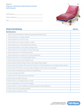 Hill-Rom® Progressa™ Bed System with Pulmonary Surface Skills Checklist  Staff Signature:________________________________________ Trainer’s Signature:_____________________________________ Date:_______________________________________________  Perform the following: Bed Operations 1. Demonstrate the FlexAfoot™ feature for proper patient positioning 2. Demonstrate how to weigh a patient 3. Demonstrate how to zero the scale 4. Demonstrate how to adjust a patient’s weight 5. Demonstrate how to switch between lbs and kgs 6. Demonstrate where to view patient therapy history 7. Demonstrate how to erase patient history information 8. Demonstrate how to set the bed exit alarm 9. Demonstrate how to activate the 30° head-of-bed alarm 10. Demonstrate how to set the RemindMe® alarms 11. Demonstrate how to use the “Help” function 12. Demonstrate FullChair® position (only on chair egress frame design) 13. Demonstrate Chair Egress with Stand Assist from foot end of the bed (only on chair egress frame design) 14. Demonstrate CPR function and state what will happen to the surface once activated 15. Demonstrate Trendelenburg and Reverse Trendelenburg 16. Locate drainage bag holders 17. Demonstrate the brake and steer mechanism 18. Demonstrate the Boost® function 19. Demonstrate use of siderail lockout controls 20. Discuss appropriate use of the line managers 21. Demonstrate use of the IntelliDrive® powered transport system (optional) 22. Demonstrate use of caregiver pendant 23. Demonstrate use of foot controls  COMPLETED  