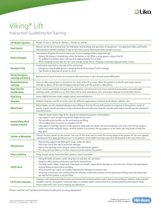 Viking® Lift Instruction Guidelines for Training Lift Weight Capacities  Models XS and S, 350 lbs; M, 450 lbs; L, 550 lbs; XL, 660 lbs  Hand Control  Buttons on the hand control must be held down during lifting and operation of equipment – Occupational Safety and Health Administration (OSHA) standard. A light on the hand control illuminates when batteries are low.  Battery Charging  Two options: Plug the lift in when not in use, or use a backup battery swap method. • Battery life displays 4 shaded bars when the battery is full. When a plug appears, plug in the lift • An audible low-battery alarm will sound at approximately 10% charge • When charging, ensure that the “on” and “charge” lamps are lit. Charging to full takes approximately 5 hours  Emergency Stop  A red button mounted on the side of the control box • Emergency stop disables battery charging and all lift functions. Push to engage • Turn button in direction of arrows to reset  Electric Emergency Lowering and Raising  Backup electric push buttons are located on the control box in case of hand control difficulties.  Manual Emergency Lowering  An accessible manual down is located on the shaft of the lift actuator. When the patient is in the lift and needs manual emergency down, lift the red emergency tab and hold until the patient is safely down.  Sling Selection Considerations  Head control, upper-body strength and coordination, overall muscle tone, lower extremity amputation, size and weight, toileting needs, intended use (ie, from floor, bed to chair, ambulation, etc), and proper sling bar to match other factors.  Sling Sizing  Varies slightly between styles; weight-based recommendations.  Sling Bars  Multiple sling bars and lift stretcher styles for different applications (standard, quick release, sidebars, etc).  Wheel Brakes  Wheel brakes are left unlocked during routine lifting so that the lift can shift position in response to the patient’s center of gravity. Explain the lift procedure to the individual. Remove obstacles from the transfer path. Adjust the lift base for a better fit around furniture.  Seated Lifting (Most Common Transfer)  • • • • •  Slide the lower-center edge of the sling down behind the patient to the tailbone Leg supports must be tight around the thighs and buttock The outside nylon handles are for positioning not lifting Lift no higher than necessary to complete the lift Leg supports normally connect to the opposite sling hook. For above-the-knee amputees, you may cross the leg supports under each other and both thighs. Another option is to connect the leg supports to the same side sling hook to keep the legs apart  Transfer to Wheelchair  Choose the best option for the patient. You may tilt the chair back to meet the seating angle of the patient for the most upright seated position or apply gentle pressure to the patient’s knee while lowering to position the buttock at the rear of the chair.  Sling Removal  • • • •  Sling Laundering  Slings should not be shared between patients unless laundered.  Safety Check  • Viking lift bolts, actuators, cords, sling bar nut and bolt, etc, are intact • Sling bar safety latches are present and freely swing closed • The sling seams, fabric, straps, and strap loops are visually inspected for damage or excessive wear. Choose the appropriate sling or lifting accessory prior to lifting • All accessories (eg, scales) are visually inspected for damage or excessive wear • Sling loop connections are confirmed on the sling bar inside safety latches at the beginning of lifting when the sling straps are taut but the patient is not yet lifted  Lift Position Variations  Crossbars and sidebars provide 4-point connections for reclined position and/or decreased hip flexion. Sidebars deliver greater shoulder room for the patient. Extension loops are another option used to alter fit or change patient positioning on slings. Please check with Liko® prior to making any alterations.  Remove leg supports by folding the straps under the fabric Pull straps out to the side to avoid skin damage Pull on the top edge of the sling to remove from behind the patient The sling with net fabric is the best choice to remain behind the patient  Please read the Liko® product Instruction Guide prior to using equipment.  ©2015 Liko R&D AB. ALL RIGHTS RESERVED. 193101 rev 1 05-NOV-2015 ENG – US  