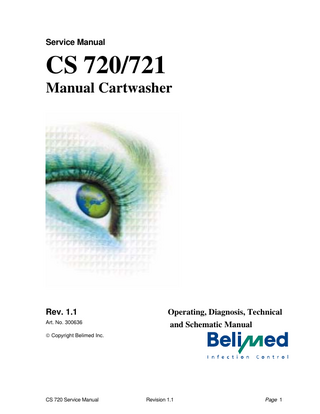 Table of Contents 1.  INTRODUCTION ...5 1.1 COPYRIGHT NOTICE ...5 1.2 EXPLANATION OF SYMBOLS ...5 1.2.1 Caution Symbol...5 1.2.2 Attention Symbol...5 1.3 GENERAL INFORMATION ...6 1.3.1 General Precaution ...6 1.3.2 Description of the Belimed CS720...6 1.3.3 Design Features...7 1.4 INTENDED USE ...9 1.5 DIMENSIONS ...9  2.  SAFETY PRECAUTIONS ...2  3.  TECHNICAL DATA...4 3.1 UTILITY REQUIREMENTS ...4 3.2 UTILITY CONNECTIONS ...4 3.2.1 Electric Supply...4 3.2.2 Compressed Air ...5 3.2.3 Steam ...5 3.2.4 Drain...5 3.2.5 Exhaust ...5 3.2.6 Water ...6 3.3 EMISSIONS ...7  4.  INSTALLATION ...8 4.1 INTRODUCTION ...8 4.2 INSTALLATION DRAWING ...8 4.3 INSTALLATION CONSIDERATIONS ...8 4.3.1 Loading Dock ...8 4.3.2 Space Considerations ...8 4.3.3 Service Power Outlet ...8  5.  GENERAL DESCRIPTION OF THE COMPONENTS AND FUNCTIONS ...9 5.1 5.2 5.3 5.4 5.5 5.6  OVERVIEW ...9 INDICATORS AND GAUGES...10 OPERATING CONTROL PANEL...10 EMERGENCY STOP BUTTONS ...11 CHEMICAL DOSING UNIT...12 DOOR OPERATION ...12  CS 720 Service Manual  Revision 1.1  Page 2  