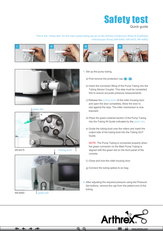 Safety test Quick guide  This is the “clamp test” for the main pump tubing set-up on the Arthrex Continuous Wave & DualWave Arthroscopic Pump (AR-6450, AR-6475, AR-6480) I  II  III  IV  1. Set up the pump tubing. a) First remove the protection cap ( I – IV ). b) Insert the connector fitting of the Pump Tubing into the Tubing Sensor Coupler. This step must be completed first to ensure accurate pressure measurements. c) Release the locking lever of the roller housing door and open the door completely. Allow the door to rest against the stop. The roller mechanism is now exposed.  green dot  d) Place the green-collared section of the Pump Tubing into the Tubing IN Guide indicated by the green dot. e) Guide the tubing boot over the rollers and insert the output side of the tubing boot into the Tubing OUT Guide.  locking lever  AR-6475  NOTE: The Pump Tubing is connected properly when the green connector on the Main Pump Tubing is aligned with the green dot on the front panel of the console. f ) Close and lock the roller housing door. g) Connect the tubing spikes to an bag.  2. After adjusting the required pressure using the Pressure Set buttons, remove the cap from the patient end of the tubing. AR-6480  green dot  www.arthrex.com  