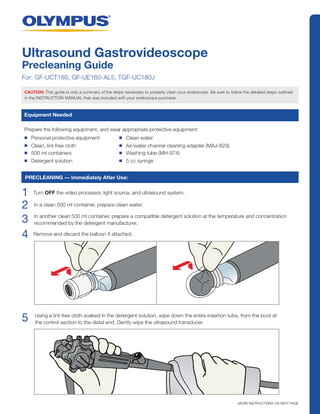 Ultrasound Gastrovideoscope Precleaning Guide  For: GF-UCT180, GF-UE160-AL5, TGF-UC180J CAUTION: This guide is only a summary of the steps necessary to properly clean your endoscope. Be sure to follow the detailed steps outlined in the INSTRUCTION MANUAL that was included with your endoscope purchase.  Equipment Needed Prepare the following equipment, and wear appropriate protective equipment: n n n n  Personal protective equipment Clean, lint-free cloth 500 ml containers Detergent solution  n n n n  Clean water Air/water channel cleaning adaptor (MAJ-629) Washing tube (MH-974) 5 cc syringe  PRECLEANING - Immediately After Use:  1 Turn OFF the video processor, light source, and ultrasound system. 2 In a clean 500 ml container, prepare clean water. another clean 500 ml container, prepare a compatible detergent solution at the temperature and concentration 3 Inrecommended by the detergent manufacturer. 4 Remove and discard the balloon if attached.  a lint-free cloth soaked in the detergent solution, wipe down the entire insertion tube, from the boot at 5 Using the control section to the distal end. Gently wipe the ultrasound transducer.  MORE INSTRUCTIONS ON NEXT PAGE  