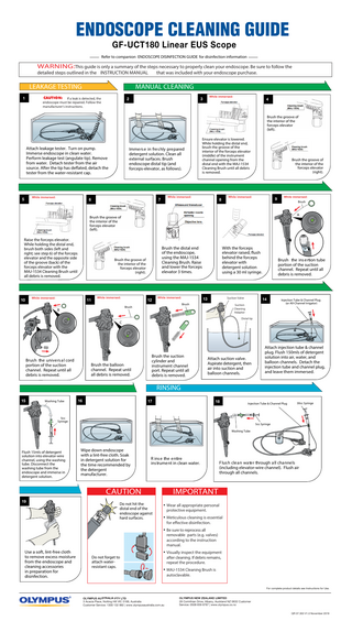 ENDOSCOPE CLEANING GUIDE GF-UCT180 Linear EUS Scope  Refer to companion ENDOSCOPE DISINFECTION GUIDE for disinfection information  WARNING:This guide is only a summary of the steps necessary to properly clean your endoscope. Be sure to follow the  detailed steps outlined in the INSTRUCTION MANUAL  LEAKAGE TESTING 1  that was included with your endoscope purchase.  MANUAL CLEANING 2  If a leak is detected, the endoscope must be repaired. Follow the manufacturer's instructions.  While immersed:  3  4  Brush the groove of the interior of the forceps elevator (left).  Attach leakage tester. Turn on pump. Immerse endoscope in clean water. Perform leakage test (angulate tip). Remove from water. Detach tester from the air source. After the tip has deflated, detach the tester from the water-resistant cap.  While immersed:  5  Immers e in fres hly prepared detergent solution. Clean all external surfaces. Brush endoscope distal tip (and forceps-elevator, as follows).  While immersed:  7  6  Ensure elevator is lowered. While holding the distal end, brush the groove of the interior of the forceps elevator (middle) of the instrument channel opening from the distal end with the MAJ-1534 Cleaning Brush until all debris is removed.  Brush the groove of the interior of the forceps elevator (right).  While immersed:  8  9  While immersed:  Brush  A  Brush the groove of the interior of the forceps elevator (left).  Raise the forceps elevator. While holding the distal end, brush both sides (left and right; see step 6) of the forceps elevator and the opposite side of the groove (back) of the forceps elevator with the MAJ-1534 Cleaning Brush until all debris is removed.  Brush the groove of the interior of the forceps elevator (right).  While immersed:  10  Brush the distal end of the endoscope, using the MAJ-1534 Cleaning Brush. Raise and lower the forceps elevator 3 times.  11  While immersed:  12  While immersed:  Suction Valve  13 Brush  Brush  B  With the forceps elevator raised, flush behind the forceps elevator with detergent solution using a 30 ml syringe.  Brush the balloon channel. Repeat until all debris is removed.  14  Suction Cleaning Adaptor  Injection Tube & Channel Plug (or All-Channel Irrigator)  Distal tip  C  Brush the univers a l cord portion of the suction channel. Repeat until all debris is removed.  Brush the ins ertion tube portion of the suction channel. Repeat until all debris is removed.  Brush the suction cylinder and instrument channel port. Repeat until all debris is removed.  Attach suction valve. Aspirate detergent, then air into suction and balloon channels.  Attach injection tube & channel plug. Flush 150mls of detergent solution into air, water, and balloon channels. Detach the injection tube and channel plug, and leave them immersed.  RINSING 15  Washing Tube  16  17  18  Injection Tube & Channel Plug  5cc Syringe  30cc Syringe  5cc Syringe Washing Tube  Flush 15mls of detergent solution into elevator-wire channel, using the washing tube. Disconnect the washing tube from the endoscope and immerse in detergent solution.  Wipe down endoscope with a lint-free cloth. Soak in detergent solution for the time recommended by the detergent manufacturer.  R ins e the entire ins trument in clean water.  CAUTION 19  Do not hit the distal end of the endoscope against hard surfaces.  Flus h clea n wa ter through a ll cha nnels (including elevator-wire channel). Flush air through all channels.  IMPORTANT • Wear all appropriate personal protective equipment.  • Meticulous cleaning is essential for effective disinfection.  • Be sure to reprocess all  removable parts (e.g. valves) according to the instruction manual.  Use a soft, lint-free cloth to remove excess moisture from the endoscope and cleaning accessories in preparation for disinfection.  Do not forget to attach waterresistant caps.  • Visually inspect the equipment after cleaning. If debris remains, repeat the procedure.  • MAJ-1534 Cleaning Brush is autoclavable.  For complete product details see Instructions for Use.  OLYMPUS AU STRALIA PTY LTD 3 Acacia Place, Notting Hill VIC 3168, Australia Customer Service: 1300 132 992 | www.olympusaustralia.com.au  OLYMPUS NEW ZEALAND LIMITED 28 Corinthian Drive, Albany, Auckland NZ 0632 Customer Service: 0508 659 6787 | www.olympus.co.nz QR 07.303 V1.0 November 2019  