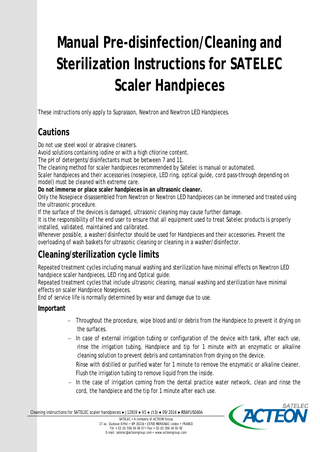 Manual Pre-disinfection/Cleaning and Sterilization Instructions for SATELEC Scaler Handpieces These instructions only apply to Suprasson, Newtron and Newtron LED Handpieces.  Cautions Do not use steel wool or abrasive cleaners. Avoid solutions containing iodine or with a high chlorine content. The pH of detergents/disinfectants must be between 7 and 11. The cleaning method for scaler handpieces recommended by Satelec is manual or automated. Scaler handpieces and their accessories (nosepiece, LED ring, optical guide, cord pass-through depending on model) must be cleaned with extreme care. Do not immerse or place scaler handpieces in an ultrasonic cleaner. Only the Nosepiece disassembled from Newtron or Newtron LED handpieces can be immersed and treated using the ultrasonic procedure. If the surface of the devices is damaged, ultrasonic cleaning may cause further damage. It is the responsibility of the end user to ensure that all equipment used to treat Satelec products is properly installed, validated, maintained and calibrated. Whenever possible, a washer/disinfector should be used for Handpieces and their accessories. Prevent the overloading of wash baskets for ultrasonic cleaning or cleaning in a washer/disinfector.  Cleaning/sterilization cycle limits Repeated treatment cycles including manual washing and sterilization have minimal effects on Newtron LED handpiece scaler handpieces, LED ring and Optical guide. Repeated treatment cycles that include ultrasonic cleaning, manual washing and sterilization have minimal effects on scaler Handpiece Nosepieces. End of service life is normally determined by wear and damage due to use.  Important − Throughout the procedure, wipe blood and/or debris from the Handpiece to prevent it drying on the surfaces. − In case of external irrigation tubing or configuration of the device with tank, after each use, rinse the irrigation tubing, Handpiece and tip for 1 minute with an enzymatic or alkaline cleaning solution to prevent debris and contamination from drying on the device. Rinse with distilled or purified water for 1 minute to remove the enzymatic or alkaline cleaner. Flush the irrigation tubing to remove liquid from the inside. − In the case of irrigation coming from the dental practice water network, clean and rinse the cord, the handpiece and the tip for 1 minute after each use. Cleaning instructions for SATELEC scaler handpieces ● J12919 ● V1 ● (13) ● 09/2014 ● RBAFUS040A SATELEC • A company of ACTEON Group 17 av. Gustave Eiffel • BP 30216 • 33708 MERIGNAC cedex • FRANCE Tel + 33 (0) 556 34 06 07 • Fax + 33 (0) 556 34 92 92 E-mail: satelec@acteongroup.com • www.acteongroup.com  
