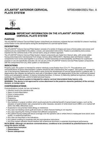 ATLANTIS® ANTERIOR CERVICAL PLATE SYSTEM  M708348B435EU Rev. A  2014-08-22  ENGLISH  IMPORTANT INFORMATION ON THE ATLANTIS® ANTERIOR CERVICAL PLATE SYSTEM  PURPOSE The ATLANTIS® Anterior Cervical Plate System components are temporary implants that are intended for anterior interbody screw fixation of the cervical spine during the development of a cervical spinal fusion.  DESCRIPTION The ATLANTIS® Anterior Cervical Plate System consists of a variety of shapes and sizes of bone plates (set screws and washers are pre-assembled to the plates), screws, and associated instruments. Fixation is provided by bone screws inserted into the vertebral body of the cervical spine using an anterior approach. The ATLANTIS® Anterior Cervical Plate System implant components are made from titanium alloy, with certain plates having subcomponents manufactured from shape memory alloys (Nitinol-NiTi). Stainless steel and titanium implant components must not be used together in a construct. Implied warranties of merchantability and fitness for a particular purpose or use are specifically excluded. Do not use any of the ATLANTIS® Anterior Cervical Plate System components with the components from any other system or manufacturer.  INDICATIONS Properly used, this system is intended for anterior interbody screw fixation from C2 to T1. The indications and contraindications of spinal instrumentation systems should be well understood by the surgeon. The system is indicated for use in the temporary stabilization of the anterior spine during the development of cervical spinal fusions in patients with: 1) degenerative disc disease (as defined by neck pain of discogenic origin with degeneration of the disc confirmed by patient history and radiographic studies), 2) trauma (including fractures), 3) tumors, 4) deformity (defined as kyphosis, lordosis, or scoliosis), 5) pseudarthrosis, and/or 6) failed previous fusions. NOTA BENE: This device system is intended for anterior cervical intervertebral body fusions only. WARNING: This device is not approved for screw attachment to the posterior elements (pedicles) of the cervical, thoracic, or lumbar spine.  CONTRAINDICATIONS Contraindications include, but are not limited to: ▪ Infection local to the operative site. ▪ Signs of local inflammation. ▪ Fever or leukocytosis. ▪ Morbid obesity. ▪ Pregnancy. ▪ Mental illness. ▪ Any medical or surgical condition which would preclude the potential benefit of spinal implant surgery, such as the elevation of sedimentation rate unexplained by other diseases, elevation of white blood count (WBC), or a marked left shift in the WBC differential count. ▪ Suspected or documented metal allergy or intolerance. ▪ Any case not needing a bone graft and fusion or where fracture healing is not required. ▪ Any case requiring the mixing of metals from different components. ▪ Any patient having inadequate tissue coverage over the operative site or where there is inadequate bone stock, bone quality, or anatomical definition. ▪ Any case not described in the Indications. ▪ Any patient unwilling to cooperate with the post-operative instructions. ▪ Any time implant utilization would interfere with anatomical structures or expected physiological performance. NOTA BENE: Although not absolute contraindications, conditions to be considered as potential factors for not using this device include: ▪ Severe bone resorption ▪ Osteomalacia ▪ Severe osteoporosis  