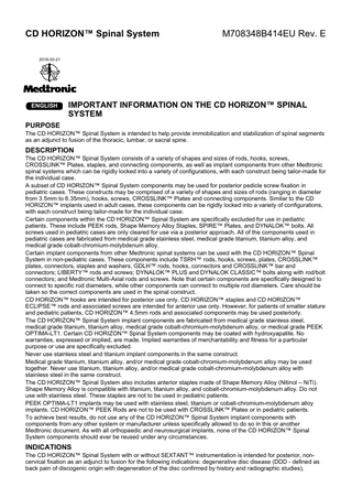 CD HORIZON™ Spinal System  M708348B414EU Rev. E  2018-03-21  ENGLISH  IMPORTANT INFORMATION ON THE CD HORIZON™ SPINAL SYSTEM  PURPOSE The CD HORIZON™ Spinal System is intended to help provide immobilization and stabilization of spinal segments as an adjunct to fusion of the thoracic, lumbar, or sacral spine.  DESCRIPTION The CD HORIZON™ Spinal System consists of a variety of shapes and sizes of rods, hooks, screws, CROSSLINK™ Plates, staples, and connecting components, as well as implant components from other Medtronic spinal systems which can be rigidly locked into a variety of configurations, with each construct being tailor-made for the individual case. A subset of CD HORIZON™ Spinal System components may be used for posterior pedicle screw fixation in pediatric cases. These constructs may be comprised of a variety of shapes and sizes of rods (ranging in diameter from 3.5mm to 6.35mm), hooks, screws, CROSSLINK™ Plates and connecting components. Similar to the CD HORIZON™ implants used in adult cases, these components can be rigidly locked into a variety of configurations, with each construct being tailor-made for the individual case. Certain components within the CD HORIZON™ Spinal System are specifically excluded for use in pediatric patients. These include PEEK rods, Shape Memory Alloy Staples, SPIRE™ Plates, and DYNALOK™ bolts. All screws used in pediatric cases are only cleared for use via a posterior approach. All of the components used in pediatric cases are fabricated from medical grade stainless steel, medical grade titanium, titanium alloy, and medical grade cobalt-chromium-molybdenum alloy. Certain implant components from other Medtronic spinal systems can be used with the CD HORIZON™ Spinal System in non-pediatric cases. These components include TSRH™ rods, hooks, screws, plates, CROSSLINK™ plates, connectors, staples and washers, GDLH™ rods, hooks, connectors and CROSSLINK™ bar and connectors; LIBERTY™ rods and screws; DYNALOK™ PLUS and DYNALOK CLASSIC™ bolts along with rod/bolt connectors; and Medtronic Multi-Axial rods and screws. Note that certain components are specifically designed to connect to specific rod diameters, while other components can connect to multiple rod diameters. Care should be taken so the correct components are used in the spinal construct. CD HORIZON™ hooks are intended for posterior use only. CD HORIZON™ staples and CD HORIZON™ ECLIPSE™ rods and associated screws are intended for anterior use only. However, for patients of smaller stature and pediatric patients, CD HORIZON™ 4.5mm rods and associated components may be used posteriorly. The CD HORIZON™ Spinal System implant components are fabricated from medical grade stainless steel, medical grade titanium, titanium alloy, medical grade cobalt-chromium-molybdenum alloy, or medical grade PEEK OPTIMA-LT1. Certain CD HORIZON™ Spinal System components may be coated with hydroxyapatite. No warranties, expressed or implied, are made. Implied warranties of merchantability and fitness for a particular purpose or use are specifically excluded. Never use stainless steel and titanium implant components in the same construct. Medical grade titanium, titanium alloy, and/or medical grade cobalt-chromium-molybdenum alloy may be used together. Never use titanium, titanium alloy, and/or medical grade cobalt-chromium-molybdenum alloy with stainless steel in the same construct. The CD HORIZON™ Spinal System also includes anterior staples made of Shape Memory Alloy (Nitinol – NiTi). Shape Memory Alloy is compatible with titanium, titanium alloy, and cobalt-chromium-molybdenum alloy. Do not use with stainless steel. These staples are not to be used in pediatric patients. PEEK OPTIMA-LT1 implants may be used with stainless steel, titanium or cobalt-chromium-molybdenum alloy implants. CD HORIZON™ PEEK Rods are not to be used with CROSSLINK™ Plates or in pediatric patients. To achieve best results, do not use any of the CD HORIZON™ Spinal System implant components with components from any other system or manufacturer unless specifically allowed to do so in this or another Medtronic document. As with all orthopaedic and neurosurgical implants, none of the CD HORIZON™ Spinal System components should ever be reused under any circumstances.  INDICATIONS The CD HORIZON™ Spinal System with or without SEXTANT™ instrumentation is intended for posterior, noncervical fixation as an adjunct to fusion for the following indications: degenerative disc disease (DDD - defined as back pain of discogenic origin with degeneration of the disc confirmed by history and radiographic studies),  