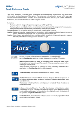 AURA® Quick Reference Guide This Quick Reference Guide has been produced to assist Healthcare Professionals and other users with only the functional aspects of the system. The guide does not replace the general safety warnings, cautions and recommendations provided in the product instructions for use, part number 500935EN. Refer to the product instructions for use before using this product. Indications:  •  The Aura cushion is designed for patients weighing up to 120 kg (264 lb). 1  The Aura systems are indicated for the prevention and/or management of all categories of pressure ulcer, when combined with an individualised, comprehensive pressure ulcer protocol. Contraindication: Do not use the system for patients with unstable spinal fractures. Caution: If patients have other unstable fractures, or conditions which may be complicated by a soft or moving surface, advice should be sought from an appropriate clinician before use. Caution: Active therapy (alternating) cushions may be unsuitable for patients with poor sitting posture or pelvic deformity; advice from a seating specialist should be sought. •  Connect the pump to the mains power supply using the supplied cable. Set the Run/Standby switch (on the side of the pump) to the Run ( ) position. Note: An internal battery will power an audible and visual alarm if the power supply is interrupted prior to switching off. For example if the mains lead is removed before switching to Standby mode. The pump alarm can be reset by switching the pump to Standby and back to Run again using the Run/Standby switch on the side panel. The Run/Standby indicator is illuminated when the pump is running.  The Low Pressure indicator will flash whenever the pump detects low pressure in the cushion. An audible alarm will sound. The pitch of the alarm will increase at 60 second intervals. The indicator will extinguish once normal pressure is reached. Check the tubeset is connected properly. In the event of mains failure, the Power Fail alarm indicator will start flashing and an audible alarm will sound. The pitch of the alarm will increase in time. If the power supply is returned the audible alarm will stop, but the alarm light will remain illuminated until the system is using the Run/Standby switch.  -  Comfort Control - The seat cushion cell pressure can be manually adjusted for patient comfort using the Pressure Control.  +  1. NPUAP/EPUAP International Pressure Ulcer Guideline, 2009.  
