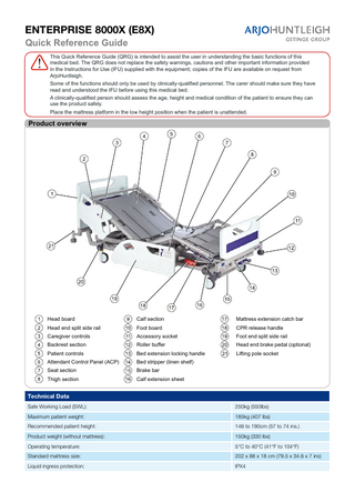 ENTERPRISE 8000X (E8X) Quick Reference Guide This Quick Reference Guide (QRG) is intended to assist the user in understanding the basic functions of this medical bed. The QRG does not replace the safety warnings, cautions and other important information provided in the Instructions for Use (IFU) supplied with the equipment; copies of the IFU are available on request from ArjoHuntleigh. Some of the functions should only be used by clinically-qualified personnel. The carer should make sure they have read and understood the IFU before using this medical bed. A clinically-qualified person should assess the age, height and medical condition of the patient to ensure they can use the product safely. Place the mattress platform in the low height position when the patient is unattended.  Product overview  Head board  Calf section  Mattress extension catch bar  Head end split side rail  Foot board  CPR release handle  Caregiver controls  Accessory socket  Foot end split side rail  Backrest section  Roller buffer  Head end brake pedal (optional)  Patient controls  Bed extension locking handle  Lifting pole socket  Attendant Control Panel (ACP)  Bed stripper (linen shelf)  Seat section  Brake bar  Thigh section  Calf extension sheet  Technical Data Safe Working Load (SWL):  250kg (550lbs)  Maximum patient weight:  185kg (407 lbs)  Recommended patient height:  146 to 190cm (57 to 74 ins.)  Product weight (without mattress):  150kg (330 lbs)  Operating temperature:  5°C to 40°C (41°F to 104°F)  Standard mattress size:  202 x 88 x 18 cm (79.5 x 34.6 x 7 ins)  Liquid ingress protection:  IPX4  … with people in mind www.ArjoHuntleigh.com  